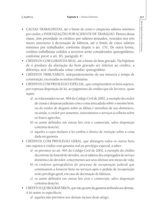 CAMPUS                           Capítulo 4 — Direito Falimentar                       257




                                                                                       Série Impetus Provas e Concursos
• CAUSAS TRABALHISTAS, até o limite de cento e cinqüenta salários mínimos
  por credor, e INDENIZAÇÕES POR ACIDENTE DE TRABALHO. Dentro dessa
  classe, têm prioridade os créditos por salários atrasados, vencidos nos três
  meses anteriores à decretação de falência, até o limite de cinco salários
  mínimos por trabalhador, conforme dispõe o art. 151. De outra forma,
  créditos trabalhistas cedidos a terceiros serão considerados quirografários,
  conforme prevê o art. 83, parágrafo 4o.
• CRÉDITOS COM GARANTIA REAL, até o limite do bem gravado. Na hipótese
  de o produto da alienação do bem gravado ser inferior ao crédito, a
  diferença será classificada como crédito quirografário.
• CRÉDITOS TRIBUTÁRIOS, independentemente da sua natureza e tempo de
  constituição, excetuadas as multas tributárias.
• CRÉDITOS COM PRIVILÉGIO ESPECIAL, que compreendem os bens sujeitos,
  por expressa disposição de lei, ao pagamento do crédito que ele favorece, quais
  sejam:
      a) os relacionados no art. 964 do Código Civil de 2002, a exemplo do credor
         de custas e despesas judiciais com a coisa arrecadada sobre o mesmo bem,
         ou do credor de aluguéis sobre as alfaias e utensílios de uso doméstico,
         ou ainda, o credor por sementes, instrumentos e serviços à colheita sobre
         os frutos agrícolas;
      b) os assim definidos em outras leis civis e comerciais, salvo disposição
         contrária desta lei;
      c) aqueles a cujos titulares a lei confira o direito de retenção sobre a coisa
         dada em garantia.
• CRÉDITOS COM PRIVILÉGIO GERAL, que abrangem todos os outros bens
  não-sujeitos a crédito com garantia real ou privilégio especial, a saber:
      a) os previstos no art. 965 do Código Civil de 2002, a exemplo do crédito
         decorrente do funeral do devedor, ou os salários dos empregados do serviço
         doméstico do devedor, concernentes aos seus últimos seis meses de vida;
      b) os credores quirografários do processo de recuperação judicial que
         continuarem a fornecer bens ou serviços após o pedido de recuperação
         terão privilégio geral, em caso de decretação de falência;
      c) os assim definidos em outras leis civis e comerciais, salvo disposição
         contrária desta lei.
• CRÉDITOS QUIROGRAFÁRIOS, que não gozam da garantia atribuída aos demais.
  A lei assim os especificou:
      a) aqueles não-previstos nos demais incisos deste artigo;
 