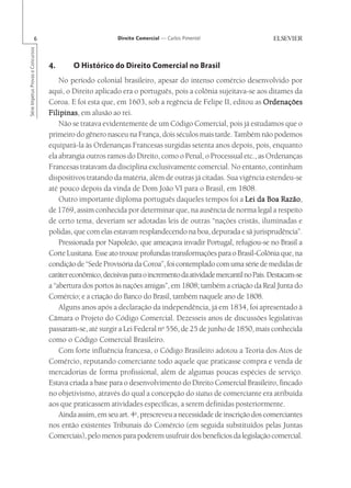 6                                   Direito Comercial — Carlos Pimentel
Série Impetus Provas e Concursos




                                   4.      O Histórico do Direito Comercial no Brasil
                                       No período colonial brasileiro, apesar do intenso comércio desenvolvido por
                                   aqui, o Direito aplicado era o português, pois a colônia sujeitava-se aos ditames da
                                   Coroa. E foi esta que, em 1603, sob a regência de Felipe II, editou as Ordenações
                                   Filipinas em alusão ao rei.
                                   Filipinas,
                                       Não se tratava evidentemente de um Código Comercial, pois já estudamos que o
                                   primeiro do gênero nasceu na França, dois séculos mais tarde. Também não podemos
                                   equipará-la às Ordenanças Francesas surgidas setenta anos depois, pois, enquanto
                                   ela abrangia outros ramos do Direito, como o Penal, o Processual etc., as Ordenanças
                                   Francesas tratavam da disciplina exclusivamente comercial. No entanto, continham
                                   dispositivos tratando da matéria, além de outras já citadas. Sua vigência estendeu-se
                                   até pouco depois da vinda de Dom João VI para o Brasil, em 1808.
                                       Outro importante diploma português daqueles tempos foi a Lei da Boa Razão       Razão,
                                   de 1769, assim conhecida por determinar que, na ausência de norma legal a respeito
                                   de certo tema, deveriam ser adotadas leis de outras “nações cristãs, iluminadas e
                                   polidas, que com elas estavam resplandecendo na boa, depurada e sã jurisprudência”.
                                       Pressionada por Napoleão, que ameaçava invadir Portugal, refugiou-se no Brasil a
                                   Corte Lusitana. Esse ato trouxe profundas transformações para o Brasil-Colônia que, na
                                   condição de “Sede Provisória da Coroa”, foi contemplado com uma série de medidas de
                                   caráter econômico, decisivas para o incremento da atividade mercantil no País. Destacam-se
                                   a “abertura dos portos às nações amigas”, em 1808; também a criação da Real Junta do
                                   Comércio; e a criação do Banco do Brasil, também naquele ano de 1808.
                                       Alguns anos após a declaração da independência, já em 1834, foi apresentado à
                                   Câmara o Projeto do Código Comercial. Dezesseis anos de discussões legislativas
                                   passaram-se, até surgir a Lei Federal no 556, de 25 de junho de 1850, mais conhecida
                                   como o Código Comercial Brasileiro.
                                       Com forte influência francesa, o Código Brasileiro adotou a Teoria dos Atos de
                                   Comércio, reputando comerciante todo aquele que praticasse compra e venda de
                                   mercadorias de forma profissional, além de algumas poucas espécies de serviço.
                                   Estava criada a base para o desenvolvimento do Direito Comercial Brasileiro, fincado
                                   no objetivismo, através do qual a concepção do status de comerciante era atribuída
                                   aos que praticassem atividades específicas, a serem definidas posteriormente.
                                       Ainda assim, em seu art. 4o, prescreveu a necessidade de inscrição dos comerciantes
                                   nos então existentes Tribunais do Comércio (em seguida substituídos pelas Juntas
                                   Comerciais), pelo menos para poderem usufruir dos benefícios da legislação comercial.
 