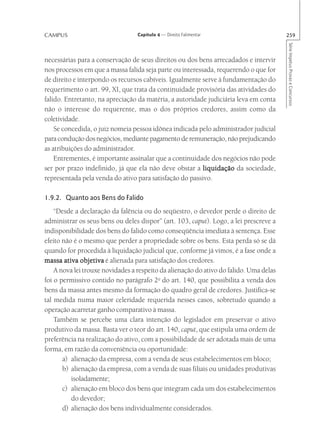 CAMPUS                            Capítulo 4 — Direito Falimentar                       259




                                                                                        Série Impetus Provas e Concursos
necessárias para a conservação de seus direitos ou dos bens arrecadados e intervir
nos processos em que a massa falida seja parte ou interessada, requerendo o que for
de direito e interpondo os recursos cabíveis. Igualmente serve à fundamentação do
requerimento o art. 99, XI, que trata da continuidade provisória das atividades do
falido. Entretanto, na apreciação da matéria, a autoridade judiciária leva em conta
não o interesse do requerente, mas o dos próprios credores, assim como da
coletividade.
    Se concedida, o juiz nomeia pessoa idônea indicada pelo administrador judicial
para condução dos negócios, mediante pagamento de remuneração, não prejudicando
as atribuições do administrador.
    Entrementes, é importante assinalar que a continuidade dos negócios não pode
ser por prazo indefinido, já que ela não deve obstar a liquidação da sociedade,
representada pela venda do ativo para satisfação do passivo.

1.9.2. Quanto aos Bens do Falido
    “Desde a declaração da falência ou do seqüestro, o devedor perde o direito de
administrar os seus bens ou deles dispor” (art. 103, caput). Logo, a lei prescreve a
indisponibilidade dos bens do falido como conseqüência imediata à sentença. Esse
efeito não é o mesmo que perder a propriedade sobre os bens. Esta perda só se dá
quando for procedida à liquidação judicial que, conforme já vimos, é a fase onde a
massa ativa objetiva é alienada para satisfação dos credores.
    A nova lei trouxe novidades a respeito da alienação do ativo do falido. Uma delas
foi o permissivo contido no parágrafo 2o do art. 140, que possibilita a venda dos
bens da massa antes mesmo da formação do quadro geral de credores. Justifica-se
tal medida numa maior celeridade requerida nesses casos, sobretudo quando a
operação acarretar ganho comparativo à massa.
    Também se percebe uma clara intenção do legislador em preservar o ativo
produtivo da massa. Basta ver o teor do art. 140, caput, que estipula uma ordem de
preferência na realização do ativo, com a possibilidade de ser adotada mais de uma
forma, em razão da conveniência ou oportunidade:
       a) alienação da empresa, com a venda de seus estabelecimentos em bloco;
       b) alienação da empresa, com a venda de suas filiais ou unidades produtivas
          isoladamente;
       c) alienação em bloco dos bens que integram cada um dos estabelecimentos
          do devedor;
       d) alienação dos bens individualmente considerados.
 