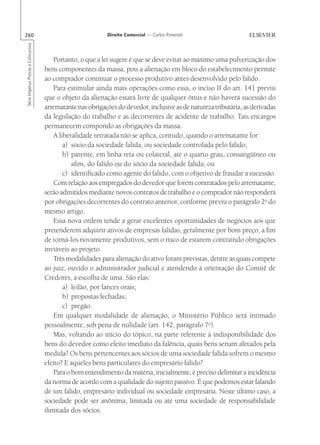 260                                                       Direito Comercial — Carlos Pimentel
Série Impetus Provas e Concursos




                                       Portanto, o que a lei sugere é que se deve evitar ao máximo uma pulverização dos
                                   bens componentes da massa, pois a alienação em bloco do estabelecimento permite
                                   ao comprador continuar o processo produtivo antes desenvolvido pelo falido.
                                       Para estimular ainda mais operações como essa, o inciso II do art. 141 previu
                                   que o objeto da alienação estará livre de qualquer ônus e não haverá sucessão do
                                   arrematante nas obrigações do devedor, inclusive as de natureza tributária, as derivadas
                                   da legislação do trabalho e as decorrentes de acidente de trabalho. Tais encargos
                                   permanecem compondo as obrigações da massa.
                                       A liberalidade retratada não se aplica, contudo, quando o arrematante for:
                                           a) sócio da sociedade falida, ou sociedade controlada pelo falido;
                                           b) parente, em linha reta ou colateral, até o quarto grau, consangüíneo ou
                                              afim, do falido ou do sócio da sociedade falida; ou
                                           c) identificado como agente do falido, com o objetivo de fraudar a sucessão.
                                       Com relação aos empregados do devedor que forem contratados pelo arrematante,
                                   serão admitidos mediante novos contratos de trabalho e o comprador não responderá
                                   por obrigações decorrentes do contrato anterior, conforme previu o parágrafo 2o do
                                   mesmo artigo.
                                       Essa nova ordem tende a gerar excelentes oportunidades de negócios aos que
                                   pretenderem adquirir ativos de empresas falidas, geralmente por bom preço, a fim
                                   de torná-los novamente produtivos, sem o risco de estarem contraindo obrigações
                                   inviáveis ao projeto.
                                       Três modalidades para alienação do ativo foram previstas, dentre as quais compete
                                   ao juiz, ouvido o administrador judicial e atendendo à orientação do Comitê de
                                   Credores, a escolha de uma. São elas:
                                           a) leilão, por lances orais;
                                           b) propostas fechadas;
                                           c) pregão.
                                       Em qualquer modalidade de alienação, o Ministério Público será intimado
                                   pessoalmente, sob pena de nulidade (art. 142, parágrafo 7o).
                                       Mas, voltando ao início do tópico, na parte referente à indisponibilidade dos
                                   bens do devedor como efeito imediato da falência, quais bens seriam afetados pela
                                   medida? Os bens pertencentes aos sócios de uma sociedade falida sofrem o mesmo
                                   efeito? E aqueles bens particulares do empresário falido?
                                       Para o bom entendimento da matéria, inicialmente, é preciso delimitar a incidência
                                   da norma de acordo com a qualidade do sujeito passivo. É que podemos estar falando
                                   de um falido, empresário individual ou sociedade empresária. Neste último caso, a
                                   sociedade pode ser anônima, limitada ou até uma sociedade de responsabilidade
                                   ilimitada dos sócios.
 