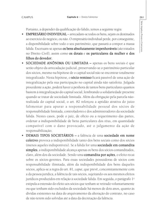 CAMPUS                            Capítulo 4 — Direito Falimentar                       261




                                                                                        Série Impetus Provas e Concursos
    Portanto, a depender da qualificação do falido, temos a seguinte regra:
•   EMPRESÁRIO INDIVIDUAL – arrecadam-se todos os bens, sejam os destinados
    ao exercício do negócio, ou não. O empresário individual perde, por conseguinte,
    a disponibilidade sobre todo o seu patrimônio, que passará a compor a massa
    falida. Excetuam-se apenas os bens absolutamente impenhoráveis (são tratados
    no Direito Civil), assim como os dotais e os particulares da mulher e dos
               devedor;
    filhos do devedor
•                                      LIMITADA
    SOCIEDADE ANÔNIMA OU LIMITADA – apenas os bens sociais é que
    serão objeto da arrecadação judicial, preservando-se o patrimônio particular
    dos sócios, mesmo na hipótese de o capital social não se encontrar totalmente
    integralizado. Nesta hipótese, o sócio remisso ficará passível de uma ação de
    integralização pela sua participação no capital ainda não satisfeita. Julgada
    procedente a ação, poderá haver a penhora de tantos bens particulares quantos
    bastem à integralização do capital social, lembrando a solidariedade presente
    quando se tratar de sociedade limitada. Além da obrigação pela parcela não-
    realizada do capital social, o art. 82 reforçou a aptidão atrativa do juízo
    falimentar para apurar a responsabilidade pessoal dos sócios de
    responsabilidade limitada, controladores e dos administradores da sociedade
    falida. Nestes casos, pode o juiz, de ofício ou a requerimento das partes,
    ordenar a indisponibilidade de bens particulares dos réus, em quantidade
    compatível com o dano provocado, até o julgamento da ação de
    responsabilização;
•   DEMAIS TIPOS SOCIETÁRIOS – a falência de uma sociedade em nome
    coletivo provoca a indisponibilidade tanto dos bens sociais como dos sócios
    (menos aqueles indisponíveis). Se a falida for uma sociedade em comandita
    simples a indisponibilidade alcança apenas os bens dos sócios comanditados,
    simples,
    claro, além dos da sociedade. Sendo uma comandita por ações o efeito recai
                                                                  ações,
    sobre os sócios-gerentes. Para essas sociedades possuidoras de sócios com
    responsabilidade ilimitada, além da indisponibilidade dos bens daqueles
    sócios, aplica-se a regra do art. 81, caput, que prevê, concomitantemente com
    a da pessoa jurídica, a falência de tais sócios, sujeitando-os aos mesmos efeitos
    jurídicos produzidos em relação à sociedade falida. Em seguida, o parágrafo 1o
    estipula a extensão do efeito aos sócios que tenham se retirado voluntariamente
    ou que tenham sido excluídos da sociedade há menos de dois anos, quanto às
    dívidas existentes na data do arquivamento da alteração do contrato, no caso
    de não terem sido solvidas até a data da decretação da falência.
 