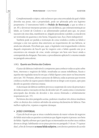 262                                                       Direito Comercial — Carlos Pimentel
Série Impetus Provas e Concursos




                                       Complementando o tópico, vale esclarecer que coisa arrecadada da qual o falido
                                   detenha sua posse, não a propriedade, pode ser pleiteada pelo seu legítimo
                                   proprietário. O instrumento hábil é o Pedido de Restituição a que se refere o
                                                                                           Restituição,
                                   art. 85, e deverá ser interposto perante o juiz da falência, que ordenará intimação ao
                                   falido, ao Comitê de Credores e ao administrador judicial para que, no prazo
                                   sucessivo de cinco dias, manifestem-se. Julgado procedente o pedido, a coisa deverá
                                   ser restituída em quarenta e oito horas. Enquanto isso, fica o bem indisponível.
                                       Também pode ser pedida a restituição de coisa vendida a crédito ao falido e
                                   entregue a este nos quinze dias anteriores ao requerimento de sua falência, se
                                   ainda não alienada. Percebam que, aqui, o legislador está resguardando o direito
                                   daquele empresário de boa-fé que fez negócio com o falido quando este já se
                                   encontrava em situação de crise, tendo entregue um bem sem haver ainda a
                                   contrapartida da obrigação. Para tanto, o procedimento aplicável é o mesmo tratado
                                   no parágrafo antecedente.

                                   1.9.3. Quanto aos Direitos dos Credores
                                       O juízo da falência é indivisível e competente para conhecer todas as ações sobre
                                   bens, interesses e negócios do falido, ressalvadas as causas trabalhistas, fiscais e
                                   aquelas não reguladas nesta lei em que o falido figurar como autor ou litisconsorte
                                   ativo (art. 76). Portanto, aberto o processo de falência, todas as pessoas que tiverem
                                   créditos a receber do sujeito passivo falido devem se dirigir a um só juízo, apto para
                                   decidir as questões relativas à massa.
                                       A decretação da falência também provoca a suspensão do curso da prescrição e
                                   de todas as ações e execuções em face do devedor (art. 6o), assim como o vencimento
                                   antecipado das dívidas do devedor e dos sócios ilimitada e solidariamente
                                   responsáveis (art. 77).
                                       Da leitura dos dois parágrafos acima, podemos visualizar três efeitos imediatos
                                   sobre os direitos dos credores advindos da sentença declaratória de falência. Para
                                   melhor explicá-los, vejamos o seguinte destaque.

                                   • JUÍZO UNIVERSAL
                                      O juiz do local em que se situa o estabelecimento de maior volume de negócios
                                   do falido atrai todas as questões econômicas que digam respeito à pessoa e aos bens
                                   do falido. Significa afirmar que é para lá que os interessados em receber seus créditos
                                   devem se dirigir, habilitando-os no prazo previsto no parágrafo 1o do art. 7o (quinze
                                   dias), a fim de formarem a massa falida subjetiva com direitos paritários de acordo
                                                                              subjetiva,
 