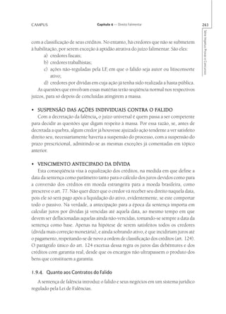 CAMPUS                            Capítulo 4 — Direito Falimentar                       263




                                                                                        Série Impetus Provas e Concursos
com a classificação de seus créditos. No entanto, há credores que não se submetem
à habilitação, por serem exceção à aptidão atrativa do juízo falimentar. São eles:
       a) credores fiscais;
       b) credores trabalhistas;
       c) ações não-reguladas pela LF em que o falido seja autor ou litisconsorte
                                       ,
          ativo;
       d) credores por dívidas em cuja ação já tenha sido realizada a hasta pública.
   As questões que envolvam essas matérias terão seqüência normal nos respectivos
juízos, para só depois de concluídas atingirem a massa.

• SUSPENSÃO DAS AÇÕES INDIVIDUAIS CONTRA O FALIDO             FALIDO
   Com a decretação da falência, o juízo universal é quem passa a ser competente
                                ,
para decidir as questões que digam respeito à massa. Por essa razão, se, antes de
decretada a quebra, algum credor já houvesse ajuizado ação tendente a ver satisfeito
direito seu, necessariamente haveria a suspensão do processo, com a suspensão do
prazo prescricional, admitindo-se as mesmas exceções já comentadas em tópico
anterior.

                      ANTECIPADO
• VENCIMENTO ANTECIPADO DA DÍVIDA
   Esta conseqüência visa à equalização dos créditos, na medida em que define a
data da sentença como parâmetro tanto para o cálculo dos juros devidos como para
a conversão dos créditos em moeda estrangeira para a moeda brasileira, como
prescreve o art. 77. Não quer dizer que o credor vá receber seu direito naquela data,
pois ele só será pago após a liquidação do ativo, evidentemente, se este comportar
todo o passivo. Na verdade, a antecipação para a época da sentença importa em
calcular juros por dívidas já vencidas até aquela data, ao mesmo tempo em que
devem ser deflacionadas aquelas ainda não-vencidas, tomando-se sempre a data da
sentença como base. Apenas na hipótese de serem satisfeitos todos os credores
(dívida mais correção monetária), e ainda sobrando ativo, é que incidiriam juros até
o pagamento, respeitando-se de novo a ordem de classificação dos créditos (art. 124).
O parágrafo único do art. 124 excetua dessa regra os juros das debêntures e dos
créditos com garantia real, desde que os encargos não ultrapassem o produto dos
bens que constituem a garantia.

1.9.4. Quanto aos Contratos do Falido
   A sentença de falência introduz o falido e seus negócios em um sistema jurídico
regulado pela Lei de Falências.
 