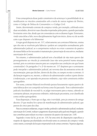 264                                                          Direito Comercial — Carlos Pimentel
Série Impetus Provas e Concursos




                                       Uma conseqüência desse poder constitutivo da sentença é a possibilidade de se
                                   modificarem os vínculos constituídos sob a tutela de outros regimes de Direito,
                                   como o Código de Defesa do Consumidor e o Código Civil.
                                       Assim, determinado contrato de compra e venda, por exemplo, celebrado entre
                                   duas sociedades, deverá ter suas cláusulas respeitadas pelas partes, quando pactuadas
                                   livremente entre elas, desde que em consonância com os ditames legais. Entretanto,
                                   vindo uma delas a falir, novo disciplinamento legal tem início, desta vez de acordo
                                   com o que dispuser a lei falimentar.
                                       A regra geral disposta no art. 117, relativamente aos contratos bilaterais, ensina
                                   que eles não se resolvem pela falência e podem ser cumpridos normalmente pelo
                                   administrador judicial, se o cumprimento reduzir ou evitar o aumento do passivo
                                   da massa falida ou for necessário à manutenção e preservação de seus ativos, mediante
                                   autorização do Comitê.
                                       No entanto, o administrador judicial tem a faculdade de não mais querer dar
                                   prosseguimento ao vínculo já constituído (isso não seria possível numa situação
                                   normal, pois os contratos nascem para ser cumpridos nas condições em que foram
                                   constituídos). Os parágrafos 1o e 2o do mesmo art. 117 dispõem que o contratante
                                   pode interpelar o administrador judicial, até noventa dias da assinatura termo de
                                   sua nomeação, para que declare, dentro de dez dias, se cumpre ou não o contrato. A
                                   declaração negativa ou, mesmo, o silêncio do administrador confere à parte direito
                                   à indenização, a ser apurada em processo ordinário, cujo valor constituirá crédito
                                   quirografário.
                                       Em suma, contrato bilateral envolvendo pessoa futuramente sujeito passivo de
                                   uma falência deve ser cumprido na forma como foi pactuado. Tem o administrador
                                   judicial a faculdade de rescindi-lo, se julgar interessante para a massa, cabendo ao
                                   contraente pleitear, em processo ordinário, indenização pecuniária, a ser classificada
                                   como crédito quirografário.
                                       Essa disposição, é bom que se diga, não é novidade, pois já constava do antigo
                                   decreto. O que mudou foi o prazo de manifestação do administrador judicial, que
                                   passou de cinco para dez dias.
                                       Para os contratos unilaterais, a regra é similar, podendo o administrador judicial, mediante
                                   autorização do Comitê, realizar o pagamento da prestação pela qual está obrigado, quando
                                   isso contribuir para reduzir ou evitar o aumento do passivo da massa (art. 118).
                                       Seguindo o texto da lei, já no art. 119, há uma série de disposições específicas a
                                   respeito de algumas peculiaridades envolvendo tanto os contratos de compra e venda
                                   como outros, a exemplo da locação empresarial ou de contas correntes. Vejamos algumas.
 