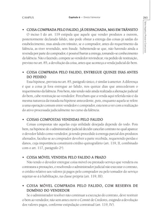 CAMPUS                             Capítulo 4 — Direito Falimentar                          265




                                                                                            Série Impetus Provas e Concursos
                                 FALIDO, DESPACHADA,
• COISA COMPRADA PELO FALIDO, JÁ DESPACHADA, MAS EM TRÂNSITO
    O inciso I do art. 119 estipula que aquele que vender produtos a outrem,
posteriormente declarado falido, não pode obstar a entrega das coisas já saídas do
estabelecimento, mas ainda em trânsito, se o comprador, antes do requerimento da
falência, as tiver revendido, sem fraude. Subentende-se que, não havendo ainda a
revenda por parte do comprador, é possível barrar a entrega, tomando-se conhecimento
da falência. Não o fazendo, compete ao vendedor reivindicar, via pedido de restituição,
previsto no art. 85, a devolução da coisa, antes que aconteça a venda judicial do bem.

                                    FALIDO,
• COISA COMPRADA PELO FALIDO, ENTREGUE QUINZE DIAS ANTES
   DO PEDIDO
   Essa hipótese, prevista no art. 85, parágrafo único, é similar à anterior. A diferença
é que a coisa já fora entregue ao falido, nos quinze dias que antecederam o
requerimento da falência. Pois bem, não tendo sido ainda realizada a alienação judicial
do bem, cabe restituição ao vendedor. Percebam que a venda aqui referida não é da
mesma natureza da tratada na hipótese antecedente, pois, enquanto aquela se refere
a uma operação comum entre vendedor e comprador, esta tem a ver com a realização
do ativo processada judicialmente no curso da falência.

             COMPOSTAS
• COISAS COMPOSTAS VENDIDAS PELO FALIDO           FALIDO
    Coisas compostas são aquelas cuja utilidade desejada depende do todo. Pois
bem, na hipótese de o administrador judicial decidir cancelar contrato no qual aparece
o devedor falido como vendedor, já tendo procedido à entrega parcial dos produtos
alienados, faculta-se ao comprador devolver a parte recebida, requerendo perdas e
danos, cuja importância constituirá crédito quirografário (art. 119, II, combinado
com o art. 117, parágrafo 2o).

• COISA MÓVEL VENDIDA PELO FALIDO A PRAZO FALIDO
   Não tendo o devedor entregue coisa móvel ou prestado serviço que vendera ou
contratara a prestações, e resolvendo o administrador judicial não executar o contrato,
o crédito relativo aos valores já pagos pelo comprador ou pelo tomador do serviço
sujeitar-se-á à habilitação, na classe própria (art. 119, III).

                                               FALIDO,
• COISA MÓVEL COMPRADA PELO F ALIDO, COM RESER VA DE               RESERV
   DOMÍNIO DO VENDEDOR
   Se o administrador resolver não continuar a execução do contrato, deve restituir
o bem ao vendedor, não sem antes ouvir o Comitê de Credores, exigindo a devolução
dos valores pagos, conforme estipulação contratual (art. 119, IV).
 