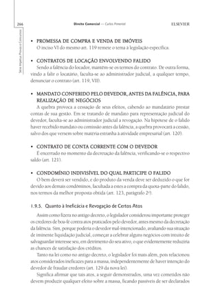 266                                                       Direito Comercial — Carlos Pimentel
Série Impetus Provas e Concursos




                                   • PROMESSA DE COMPRA E VENDA DE IMÓVEIS
                                     O inciso VI do mesmo art. 119 remete o tema à legislação específica.

                                   • CONTRATOS DE LOCAÇÃO ENVOLVENDO FALIDO
                                      CONTRATOS                         ENVOLVENDO FALIDO
                                      Sendo a falência do locador, mantêm-se os termos do contrato. De outra forma,
                                   vindo a falir o locatário, faculta-se ao administrador judicial, a qualquer tempo,
                                   denunciar o contrato (art. 119, VII).

                                      MANDATO
                                   • MANDATO CONFERIDO PELO DEVEDOR, ANTES DA FALÊNCIA, PARA      FALÊNCIA, PARA
                                      REALIZAÇÃO DE NEGÓCIOS
                                      A quebra provoca a cessação de seus efeitos, cabendo ao mandatário prestar
                                   contas de sua gestão. Em se tratando de mandato para representação judicial do
                                   devedor, faculta-se ao administrador judicial a revogação. Na hipótese de o falido
                                   haver recebido mandato ou comissão antes da falência, a quebra provocará a cessão,
                                   salvo dos que versem sobre matéria estranha à atividade empresarial (art. 120).

                                      CONTRATO        CONTA
                                   • CONTRATO DE CONTA CORRENTE COM O DEVEDOR
                                      É encerrado no momento da decretação da falência, verificando-se o respectivo
                                   saldo (art. 121).

                                                                                  PAR
                                                                                    ARTICIPE FALIDO
                                   • CONDOMÍNIO INDIVISÍVEL DO QUAL PARTICIPE O FALIDO
                                      O bem deverá ser vendido, e do produto da venda deve ser deduzido o que for
                                   devido aos demais condôminos, facultada a estes a compra da quota-parte do falido,
                                   nos termos da melhor proposta obtida (art. 123, parágrafo 2o).

                                   1.9.5. Quanto à Ineficácia e Revogação de Certos Atos
                                       Assim como fizera no antigo decreto, o legislador considerou importante proteger
                                   os credores de boa-fé contra atos praticados pelo devedor, antes mesmo da decretação
                                   da falência. Sim, porque poderia o devedor mal-intencionado, avaliando sua situação
                                   de iminente liquidação judicial, começar a celebrar alguns negócios com intuito de
                                   salvaguardar interesse seu, em detrimento do seu ativo, o que evidentemente reduziria
                                   as chances de satisfação dos créditos.
                                       Tanto na lei como no antigo decreto, o legislador foi mais além, pois relacionou
                                   atos considerados ineficazes para a massa, independentemente de haver intenção do
                                   devedor de fraudar credores (art. 129 da nova lei).
                                       Significa afirmar que tais atos, a seguir demonstrados, uma vez cometidos não
                                   devem produzir qualquer efeito sobre a massa, ficando passíveis de ser declarados
 