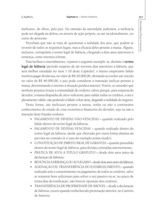 CAMPUS                            Capítulo 4 — Direito Falimentar                       267




                                                                                        Série Impetus Provas e Concursos
ineficazes, de ofício, pelo juiz. Na omissão da autoridade judiciária, a ineficácia
pode ser alegada na defesa, ou através de ação própria, ou até incidentalmente, no
curso do processo.
   Percebam que não se trata de questionar a nulidade dos atos, que podem se
revestir de todos os requisitos legais, mas a eficácia deles perante a massa. Alguns,
inclusive, extrapolam o termo legal de falência, chegando a dois anos anteriores à
sentença, como veremos à frente.
   Para facilitar o entendimento, vejamos o seguinte exemplo: se, durante o termo
legal de falência (período suspeito de até noventa dias anteriores à falência, que
será melhor estudado no item 1.10 deste Capítulo), o futuro empresário falido
resolveu pagar dívida sua, no valor de R$ 20.000,00, ofertando ao credor um veículo
no valor de R$ 40.000,00, o juiz pode considerar a transação ineficaz perante a
massa, determinando o retorno à situação jurídica anterior. Porém, se entender que
nenhum prejuízo trouxe à comunidade de credores, talvez porque, para surpresa do
devedor, a massa dispunha de ativo suficiente para saldar todos os créditos, o ato é
plenamente válido, não podendo o falido voltar atrás, alegando a nulidade do negócio.
   Desta forma, são ineficazes perante a massa, tenha ou não o contratante
conhecimento do estado de crise econômico-financeira do devedor, seja ou não a
intenção deste fraudar credores:
       • PAGAMENTO DE DÍVIDAS NÃO-VENCIDAS – quando realizado pelo
          falido dentro do termo legal da falência;
       • PAGAMENTO DE DÍVIDAS VENCIDAS – quando realizado dentro do
          termo legal da falência, desde que efetivada por outra forma distinta da
          prevista no contrato (é o caso do exemplo acima citado);
       • CONSTITUIÇÃO DE DIREITO REAL DE GARANTIA – quando procedido
          dentro do termo legal de falência, para dívidas contraídas anteriormente;
       • PRÁTICA DE ATOS A TÍTULO GRATUITO – desde dois anos antes da
          declaração de falência;
       • RENÚNCIA À HERANÇA OU AO LEGADO – desde dois anos antes da falência;
       • ALIENAÇÃO OU TRANSFERÊNCIA DO ESTABELECIMENTO – quando
          realizada sem o consentimento ou pagamento de todos os credores, salvo
          se restarem bens suficientes para solver o seu passivo ou se, no prazo de
          trinta dias da notificação, não houver oposição dos credores;
       • TRANSFERÊNCIA DE PROPRIEDADE DE IMÓVEL – desde a declaração
          de falência, exceto quando tenha havido prenotação anterior, no Cartório
          de Imóveis.
 