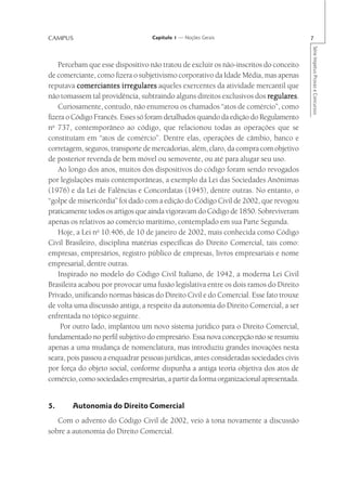 CAMPUS                             Capítulo 1 — Noções Gerais                           7




                                                                                        Série Impetus Provas e Concursos
    Percebam que esse dispositivo não tratou de excluir os não-inscritos do conceito
de comerciante, como fizera o subjetivismo corporativo da Idade Média, mas apenas
reputava comerciantes irregulares aqueles exercentes da atividade mercantil que
não tomassem tal providência, subtraindo alguns direitos exclusivos dos regulares
                                                                          regulares.
    Curiosamente, contudo, não enumerou os chamados “atos de comércio”, como
fizera o Código Francês. Esses só foram detalhados quando da edição do Regulamento
no 737, contemporâneo ao código, que relacionou todas as operações que se
constituíam em “atos de comércio”. Dentre elas, operações de câmbio, banco e
corretagem, seguros, transporte de mercadorias, além, claro, da compra com objetivo
de posterior revenda de bem móvel ou semovente, ou até para alugar seu uso.
    Ao longo dos anos, muitos dos dispositivos do código foram sendo revogados
por legislações mais contemporâneas, a exemplo da Lei das Sociedades Anônimas
(1976) e da Lei de Falências e Concordatas (1945), dentre outras. No entanto, o
“golpe de misericórdia” foi dado com a edição do Código Civil de 2002, que revogou
praticamente todos os artigos que ainda vigoravam do Código de 1850. Sobreviveram
apenas os relativos ao comércio marítimo, contemplado em sua Parte Segunda.
    Hoje, a Lei no 10.406, de 10 de janeiro de 2002, mais conhecida como Código
Civil Brasileiro, disciplina matérias específicas do Direito Comercial, tais como:
empresas, empresários, registro público de empresas, livros empresariais e nome
empresarial, dentre outras.
    Inspirado no modelo do Código Civil Italiano, de 1942, a moderna Lei Civil
Brasileira acabou por provocar uma fusão legislativa entre os dois ramos do Direito
Privado, unificando normas básicas do Direito Civil e do Comercial. Esse fato trouxe
de volta uma discussão antiga, a respeito da autonomia do Direito Comercial, a ser
enfrentada no tópico seguinte.
     Por outro lado, implantou um novo sistema jurídico para o Direito Comercial,
fundamentado no perfil subjetivo do empresário. Essa nova concepção não se resumiu
apenas a uma mudança de nomenclatura, mas introduziu grandes inovações nesta
seara, pois passou a enquadrar pessoas jurídicas, antes consideradas sociedades civis
por força do objeto social, conforme dispunha a antiga teoria objetiva dos atos de
comércio, como sociedades empresárias, a partir da forma organizacional apresentada.


5.      Autonomia do Direito Comercial
   Com o advento do Código Civil de 2002, veio à tona novamente a discussão
sobre a autonomia do Direito Comercial.
 