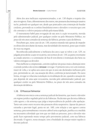 268                                                       Direito Comercial — Carlos Pimentel
Série Impetus Provas e Concursos




                                       Além dos atos ineficazes supramencionados, o art. 130 dispôs a respeito dos
                                   atos revogáveis. Estes, diferentemente dos outros, não possuem discriminação taxativa
                                   na lei, podendo ser qualquer um, desde que praticados com a intenção de fraudar
                                   credores, provando-se o conluio fraudulento entre o devedor e o terceiro que com
                                   ele contratar e o efetivo prejuízo sofrido pela massa falida.
                                       O instrumento hábil para revogação de tais atos é a ação revocatória, movida
                                   pelo administrador judicial, por qualquer credor ou pelo Ministério Público, no
                                   prazo de três anos contados da sentença de falência, perante o juiz da falência.
                                       Percebam que, neste caso do art. 130, estamos tratando não apenas de impedir
                                   os efeitos dos atos diante da massa, mas da nulidade dos mesmos, posto que eivados
                                   de vício na origem.
                                       Reconhecida judicialmente a ineficácia dos atos a que se refere o art. 129, ou
                                   julgada procedente a ação revocatória, nos termos do art. 130, as partes retornarão
                                   ao estado anterior, e o contratante de boa-fé terá direito à restituição dos bens ou
                                   valores entregues ao devedor.
                                       Para melhorar a compreensão, convém explorar um pouco mais a distinção entre
                                   o sentido jurídico dos termos r evocar e revogar. O primeiro tem a ver com restituir,
                                   trazer de volta, e se aplica aos casos em que os atos são declarados ineficazes pelo
                                   juiz, permitindo-se, até, sua atuação de ofício, conforme já mencionado. De outra
                                   forma, revogar se relaciona à anulação ou invalidação do ato, quando a atuação do
                                   juiz depende de uma ação revocatória, movida pelo administrador judicial, por
                                   qualquer credor ou pelo Ministério Público, no prazo de três anos contados da
                                   decretação da falência.

                                   1.10. O Processo Falimentar
                                      A falência tem início com a sentença judicial declaratória, que insere o devedor
                                   em regime jurídico regulado pela Lei de Falências. Da decisão que decreta a falência
                                   cabe agravo, e da sentença que julga a improcedência do pedido cabe apelação.
                                   Tanto um como outro recurso não possuem efeito suspensivo. Apesar de parecer
                                   estranha a previsão legal, posta no art. 100, com relação a um agravo contra
                                   sentença, pois normalmente o recurso cabível seria a apelação, justifica-se a medida
                                   na necessária celeridade que tem que ser dada ao processo, pois o devedor não
                                   pode ficar esperando muito tempo pelo provimento judicial, com sua falência
                                   decretada. O agravo, nesta situação, tem a finalidade de ensejar maior rapidez à
                                   decisão judicial.
 