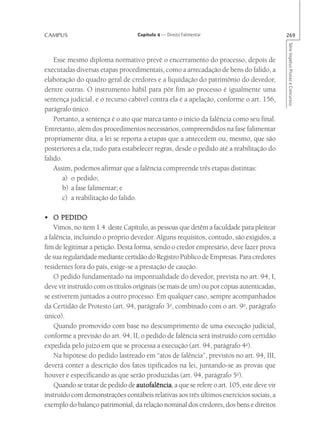 CAMPUS                             Capítulo 4 — Direito Falimentar                         269




                                                                                           Série Impetus Provas e Concursos
    Esse mesmo diploma normativo prevê o encerramento do processo, depois de
executadas diversas etapas procedimentais, como a arrecadação de bens do falido, a
elaboração do quadro geral de credores e a liquidação do patrimônio do devedor,
dentre outras. O instrumento hábil para pôr fim ao processo é igualmente uma
sentença judicial, e o recurso cabível contra ela é a apelação, conforme o art. 156,
parágrafo único.
    Portanto, a sentença é o ato que marca tanto o início da falência como seu final.
Entretanto, além dos procedimentos necessários, compreendidos na fase falimentar
propriamente dita, a lei se reporta a etapas que a antecedem ou, mesmo, que são
posteriores a ela, tudo para estabelecer regras, desde o pedido até a reabilitação do
falido.
    Assim, podemos afirmar que a falência compreende três etapas distintas:
       a) o pedido;
       b) a fase falimentar; e
       c) a reabilitação do falido.

• O PEDIDO
    Vimos, no item 1.4. deste Capítulo, as pessoas que detêm a faculdade para pleitear
a falência, incluindo o próprio devedor. Alguns requisitos, contudo, são exigidos, a
fim de legitimar a petição. Desta forma, sendo o credor empresário, deve fazer prova
de sua regularidade mediante certidão do Registro Público de Empresas. Para credores
residentes fora do país, exige-se a prestação de caução.
    O pedido fundamentado na impontualidade do devedor, prevista no art. 94, I,
deve vir instruído com os títulos originais (se mais de um) ou por cópias autenticadas,
se estiverem juntados a outro processo. Em qualquer caso, sempre acompanhados
da Certidão de Protesto (art. 94, parágrafo 3o, combinado com o art. 9o, parágrafo
único).
    Quando promovido com base no descumprimento de uma execução judicial,
conforme a previsão do art. 94, II, o pedido de falência será instruído com certidão
expedida pelo juízo em que se processa a execução (art. 94, parágrafo 4o).
    Na hipótese do pedido lastreado em “atos de falência”, previstos no art. 94, III,
deverá conter a descrição dos fatos tipificados na lei, juntando-se as provas que
houver e especificando as que serão produzidas (art. 94, parágrafo 5o).
    Quando se tratar de pedido de autofalência a que se refere o art. 105, este deve vir
                                   autofalência,
instruído com demonstrações contábeis relativas aos três últimos exercícios sociais, a
exemplo do balanço patrimonial, da relação nominal dos credores, dos bens e direitos
 