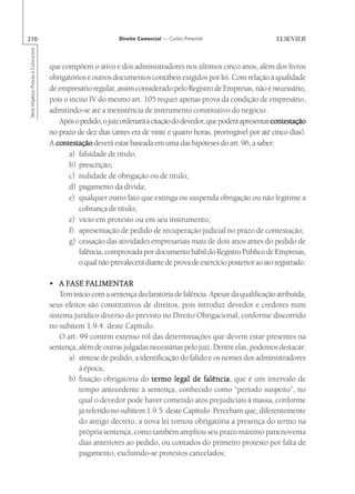 270                                                        Direito Comercial — Carlos Pimentel
Série Impetus Provas e Concursos




                                   que compõem o ativo e dos administradores nos últimos cinco anos, além dos livros
                                   obrigatórios e outros documentos contábeis exigidos por lei. Com relação à qualidade
                                   de empresário regular, assim considerado pelo Registro de Empresas, não é necessário,
                                   pois o inciso IV do mesmo art. 105 requer apenas prova da condição de empresário,
                                   admitindo-se até a inexistência de instrumento constitutivo do negócio.
                                      Após o pedido, o juiz ordenará a citação do devedor, que poderá apresentar contestação
                                   no prazo de dez dias (antes era de vinte e quatro horas, prorrogável por até cinco dias).
                                   A contestação deverá estar baseada em uma das hipóteses do art. 96, a saber:
                                          a) falsidade de título;
                                          b) prescrição;
                                          c) nulidade de obrigação ou de título;
                                          d) pagamento da dívida;
                                          e) qualquer outro fato que extinga ou suspenda obrigação ou não legitime a
                                             cobrança de título;
                                          e) vício em protesto ou em seu instrumento;
                                          f) apresentação de pedido de recuperação judicial no prazo de contestação;
                                          g) cessação das atividades empresariais mais de dois anos antes do pedido de
                                             falência, comprovada por documento hábil do Registro Público de Empresas,
                                             o qual não prevalecerá diante de prova de exercício posterior ao ato registrado.

                                         FASE FALIMENT
                                                  ALIMENTAR
                                   • A FASE FALIMENTAR
                                       Tem início com a sentença declaratória de falência. Apesar da qualificação atribuída,
                                   seus efeitos são constitutivos de direitos, pois introduz devedor e credores num
                                   sistema jurídico diverso do previsto no Direito Obrigacional, conforme discorrido
                                   no subitem 1.9.4. deste Capítulo.
                                       O art. 99 contém extenso rol das determinações que devem estar presentes na
                                   sentença, além de outras julgadas necessárias pelo juiz. Dentre elas, podemos destacar:
                                          a) síntese de pedido, a identificação do falido e os nomes dos administradores
                                              à época;
                                          b) fixação obrigatória do termo legal de falência que é um intervalo de
                                                                                        falência,
                                              tempo antecedente à sentença, conhecido como “período suspeito”, no
                                              qual o devedor pode haver cometido atos prejudiciais à massa, conforme
                                              já referido no subitem 1.9.5. deste Capítulo. Percebam que, diferentemente
                                              do antigo decreto, a nova lei tornou obrigatória a presença do termo na
                                              própria sentença, como também ampliou seu prazo máximo para noventa
                                              dias anteriores ao pedido, ou contados do primeiro protesto por falta de
                                              pagamento, excluindo-se protestos cancelados;
 