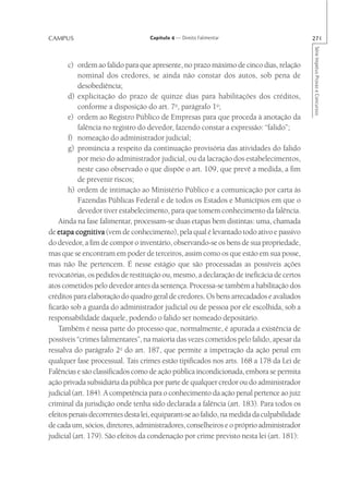CAMPUS                             Capítulo 4 — Direito Falimentar                         271




                                                                                           Série Impetus Provas e Concursos
       c) ordem ao falido para que apresente, no prazo máximo de cinco dias, relação
           nominal dos credores, se ainda não constar dos autos, sob pena de
           desobediência;
       d) explicitação do prazo de quinze dias para habilitações dos créditos,
           conforme a disposição do art. 7o, parágrafo 1o;
       e) ordem ao Registro Público de Empresas para que proceda à anotação da
           falência no registro do devedor, fazendo constar a expressão: “falido”;
       f) nomeação do administrador judicial;
       g) pronúncia a respeito da continuação provisória das atividades do falido
           por meio do administrador judicial, ou da lacração dos estabelecimentos,
           neste caso observado o que dispõe o art. 109, que prevê a medida, a fim
           de prevenir riscos;
       h) ordem de intimação ao Ministério Público e a comunicação por carta às
           Fazendas Públicas Federal e de todos os Estados e Municípios em que o
           devedor tiver estabelecimento, para que tomem conhecimento da falência.
    Ainda na fase falimentar, processam-se duas etapas bem distintas: uma, chamada
de etapa cognitiva (vem de conhecimento), pela qual é levantado todo ativo e passivo
do devedor, a fim de compor o inventário, observando-se os bens de sua propriedade,
mas que se encontram em poder de terceiros, assim como os que estão em sua posse,
mas não lhe pertencem. É nesse estágio que são processadas as possíveis ações
revocatórias, os pedidos de restituição ou, mesmo, a declaração de ineficácia de certos
atos cometidos pelo devedor antes da sentença. Processa-se também a habilitação dos
créditos para elaboração do quadro geral de credores. Os bens arrecadados e avaliados
ficarão sob a guarda do administrador judicial ou de pessoa por ele escolhida, sob a
responsabilidade daquele, podendo o falido ser nomeado depositário.
    Também é nessa parte do processo que, normalmente, é apurada a existência de
possíveis “crimes falimentares”, na maioria das vezes cometidos pelo falido, apesar da
ressalva do parágrafo 2o do art. 187, que permite a impetração da ação penal em
qualquer fase processual. Tais crimes estão tipificados nos arts. 168 a 178 da Lei de
Falências e são classificados como de ação pública incondicionada, embora se permita
ação privada subsidiária da pública por parte de qualquer credor ou do administrador
judicial (art. 184). A competência para o conhecimento da ação penal pertence ao juiz
criminal da jurisdição onde tenha sido declarada a falência (art. 183). Para todos os
efeitos penais decorrentes desta lei, equiparam-se ao falido, na medida da culpabilidade
de cada um, sócios, diretores, administradores, conselheiros e o próprio administrador
judicial (art. 179). São efeitos da condenação por crime previsto nesta lei (art. 181):
 