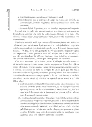 272                                                        Direito Comercial — Carlos Pimentel
Série Impetus Provas e Concursos




                                           a) inabilitação para o exercício de atividade empresarial;
                                           b) impedimento para o exercício de cargo ou função em conselho de
                                              administração, diretoria ou gerência de qualquer sociedade sujeita à lei
                                              falimentar;
                                           c) impossibilidade de gerir empresa por mandato ou por gestão de negócio.
                                       Esses efeitos, contudo, não são automáticos; necessitam ser motivadamente
                                   declarados na sentença. Só a partir daí terão eficácia. Ademais, prevê o art. 188 a
                                   aplicação subsidiária do Código de Processo Penal, quando não-incompatível com
                                   a lei falimentar.
                                       Importante assinalar, ainda, que os crimes falimentares previstos na lei não são
                                   exclusivos do processo falimentar. Igualmente na recuperação judicial e na extrajudicial
                                   pode haver apuração da ocorrência deles, conforme se depreende da combinação
                                   dos arts. 179, 180, 183 e 187, parágrafo 2o. Por essa razão o legislador optou
                                   pela expressão: “crimes previstos nesta lei”, sempre que a eles se refere, já
                                   que não são singulares da falência. Contudo, neste trabalho, permanecerei
                                   com aquela nomenclatura, apenas por uma questão de semântica.
                                       Concluída a etapa de conhecimento, vem a liquidação quando acontece a
                                                                                           liquidação,
                                   alienação de todos os bens da massa, visando ao pagamento dos credores. Nesse
                                   ponto, o legislador procurou deixar clara a intenção governamental de preservar
                                   o conjunto produtivo de bens ou serviços do falido, para que não haja a
                                   pulverização de uma organização capaz de gerar riqueza ao país. Essa tendência
                                   é manifestada textualmente no parágrafo 3o do art. 140. Dentre as medidas
                                   inovadoras para se atingir tal objetivo, merecem destaque as dos arts. 140 e
                                   141, a saber:
                                           a) preferência para venda em bloco da empresa; não sendo possível, de suas
                                              filiais ou unidades produtivas isoladamente, ou até o conjunto dos bens
                                              que integram cada um dos estabelecimentos. Só em último caso, vendem-
                                              se os bens de forma unitária. Se for conveniente à massa, pode ser adotada
                                              mais de uma das formas descritas;
                                           b) o objeto da alienação estará livre de qualquer ônus e não haverá sucessão do
                                              arrematante nas obrigações do devedor, inclusive as de natureza tributária,
                                              as derivadas da legislação do trabalho e as decorrentes de acidente de trabalho,
                                              salvo se o arrematante for sócio da sociedade falida ou de sociedade controlada
                                              pelo falido; parente, em linha reta ou colateral até o quarto grau, consangüíneo
                                              ou afim, do falido ou de sócio da sociedade falida; ou identificado como
                                              agente do falido com o objetivo de fraudar a sucessão;
 