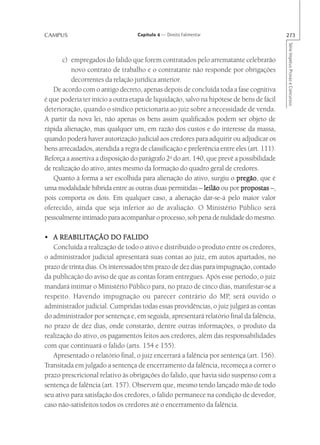 CAMPUS                             Capítulo 4 — Direito Falimentar                         273




                                                                                           Série Impetus Provas e Concursos
       c) empregados do falido que forem contratados pelo arrematante celebrarão
          novo contrato de trabalho e o contratante não responde por obrigações
          decorrentes da relação jurídica anterior.
   De acordo com o antigo decreto, apenas depois de concluída toda a fase cognitiva
é que poderia ter início a outra etapa de liquidação, salvo na hipótese de bens de fácil
deterioração, quando o síndico peticionaria ao juiz sobre a necessidade de venda.
A partir da nova lei, não apenas os bens assim qualificados podem ser objeto de
rápida alienação, mas qualquer um, em razão dos custos e do interesse da massa,
quando poderá haver autorização judicial aos credores para adquirir ou adjudicar os
bens arrecadados, atendida a regra de classificação e preferência entre eles (art. 111).
Reforça a assertiva a disposição do parágrafo 2o do art. 140, que prevê a possibilidade
de realização do ativo, antes mesmo da formação do quadro geral de credores.
   Quanto à forma a ser escolhida para alienação do ativo, surgiu o pregão que é
                                                                         pregão,
uma modalidade híbrida entre as outras duas permitidas – leilão ou por propostas –,
pois comporta os dois. Em qualquer caso, a alienação dar-se-á pelo maior valor
oferecido, ainda que seja inferior ao de avaliação. O Ministério Público será
pessoalmente intimado para acompanhar o processo, sob pena de nulidade do mesmo.

      REABILITAÇÃO
• A REABILITAÇÃO DO FALIDO     FALIDO
   Concluída a realização de todo o ativo e distribuído o produto entre os credores,
o administrador judicial apresentará suas contas ao juiz, em autos apartados, no
prazo de trinta dias. Os interessados têm prazo de dez dias para impugnação, contado
da publicação do aviso de que as contas foram entregues. Após esse período, o juiz
mandará intimar o Ministério Público para, no prazo de cinco dias, manifestar-se a
respeito. Havendo impugnação ou parecer contrário do MP, será ouvido o
administrador judicial. Cumpridas todas essas providências, o juiz julgará as contas
do administrador por sentença e, em seguida, apresentará relatório final da falência,
no prazo de dez dias, onde constarão, dentre outras informações, o produto da
realização do ativo, os pagamentos feitos aos credores, além das responsabilidades
com que continuará o falido (arts. 154 e 155).
   Apresentado o relatório final, o juiz encerrará a falência por sentença (art. 156).
Transitada em julgado a sentença de encerramento da falência, recomeça a correr o
prazo prescricional relativo às obrigações do falido, que havia sido suspenso com a
sentença de falência (art. 157). Observem que, mesmo tendo lançado mão de todo
seu ativo para satisfação dos credores, o falido permanece na condição de devedor,
caso não-satisfeitos todos os credores até o encerramento da falência.
 