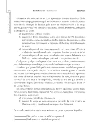 274                                                       Direito Comercial — Carlos Pimentel
Série Impetus Provas e Concursos




                                      Entretanto, a lei prevê, em seu art. 158, hipóteses de exonerar a dívida do falido,
                                   mesmo sem o seu pagamento integral. Tal dispositivo, é bom que se ressalte, tornou
                                   mais difícil a liberação do devedor, pelo menos se comparado com o do antigo
                                   decreto, pois elevou de 40% para 50% o patamar da alínea b. Desta forma, extinguem
                                   as obrigações do falido:
                                          a) pagamento de todos os créditos;
                                          b) pagamento, depois de realizado todo o ativo, de mais de 50% dos créditos
                                             quirografários, sendo facultado ao falido o depósito da quantia necessária
                                             para atingir essa porcentagem, se para tanto não bastou a integral liquidação
                                             do ativo;
                                          c) decurso do prazo de cinco anos, contado do encerramento da falência, se
                                             o falido não tiver sido condenado por prática de crime previsto nesta lei;
                                          d) decurso do prazo de dez anos, contado do encerramento da falência, se o
                                             falido tiver sido condenado por prática de crime previsto nesta lei.
                                      Configurada qualquer das hipóteses descritas acima, o falido poderá requerer ao
                                   juízo da falência que suas obrigações sejam declaradas extintas por sentença.
                                      Percebam que, para o falido poder novamente exercer a atividade empresarial,
                                   é necessária a sentença declaratória da extinção de suas obrigações. Contudo,
                                   não poderá fazê-lo enquanto condenado ou se estiver respondendo a processo
                                   por crime falimentar. Mesmo após o cumprimento da pena, existe um prazo
                                   carencial de dois anos a ser respeitado, contado do dia em que termine o
                                   cumprimento da pena privativa de liberdade, de acordo com a exegese do art. 94
                                   do Código Penal.
                                      Em suma, podemos afirmar que a reabilitação devolve à pessoa do falido o direito
                                   para o exercício da atividade empresarial. Para acontecer, necessita da conjunção de
                                   dois requisitos, quais sejam:
                                          a) sentença de extinção das obrigações; e
                                          b) decurso do tempo de dois anos após a execução da pena privativa de
                                             liberdade, se tiver havido condenação por crime falimentar.

                                   Para o melhor entendimento do tema, vejamos a seguinte representação gráfica:

                                   (---- --–––—-- ) Não pode exercer a atividade empresarial
                                    –––—––-- - ––
                                           -
                                   (---- --–––—-- ) Pode exercer a atividade empresarial
                                    –––—––-- - ––
                                           -
 