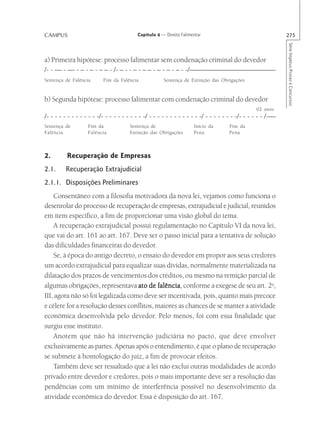 CAMPUS                                     Capítulo 4 — Direito Falimentar                                     275




                                                                                                               Série Impetus Provas e Concursos
a) Primeira hipótese: processo falimentar sem condenação criminal do devedor
/- - — - — - – - – - – – - /- – - - – - – – - – - – - – - -/————————————
Sentença de Falência       Fim da Falência             Sentença de Extinção das Obrigações


b) Segunda hipótese: processo falimentar com condenação criminal do devedor
                                                                                                   02 anos
/- - - - - - - - - - - - -/- - - - - - - - - - -/ - - - - - - - - - - - - -/ - - - - - - - -/- - - - - - /-—
Sentença de         Fim da             Sentença de                    Início da       Fim da
Falência            Falência           Extinção das Obrigações        Pena            Pena



2.        Recuperação de Empresas
2.1.     Recuperação Extrajudicial
2.1.1. Disposições Preliminares
    Consentâneo com a filosofia motivadora da nova lei, vejamos como funciona o
desenrolar do processo de recuperação de empresas, extrajudicial e judicial, reunidos
em item específico, a fim de proporcionar uma visão global do tema.
    A recuperação extrajudicial possui regulamentação no Capítulo VI da nova lei,
que vai do art. 161 ao art. 167. Deve ser o passo inicial para a tentativa de solução
das dificuldades financeiras do devedor.
    Se, à época do antigo decreto, o ensaio do devedor em propor aos seus credores
um acordo extrajudicial para equalizar suas dívidas, normalmente materializada na
dilatação dos prazos de vencimentos dos créditos, ou mesmo na remição parcial de
algumas obrigações, representava ato de falência conforme a exegese de seu art. 2o,
                                           falência,
III, agora não só foi legalizada como deve ser incentivada, pois, quanto mais precoce
e célere for a resolução desses conflitos, maiores as chances de se manter a atividade
econômica desenvolvida pelo devedor. Pelo menos, foi com essa finalidade que
surgiu esse instituto.
    Anotem que não há intervenção judiciária no pacto, que deve envolver
exclusivamente as partes. Apenas após o entendimento, é que o plano de recuperação
se submete à homologação do juiz, a fim de provocar efeitos.
    Também deve ser ressaltado que a lei não exclui outras modalidades de acordo
privado entre devedor e credores, pois o mais importante deve ser a resolução das
pendências com um mínimo de interferência possível no desenvolvimento da
atividade econômica do devedor. Essa é disposição do art. 167.
 