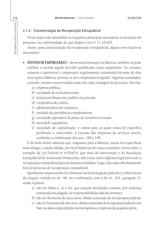 276                                                       Direito Comercial — Carlos Pimentel
Série Impetus Provas e Concursos




                                   2.1.2. Caracterização da Recuperação Extrajudicial
                                      Nesse tópico são abordados os requisitos principais necessários à instalação do
                                   processo, na conformidade do que dispôs a Lei no 11.101/05.
                                      Assim, para caracterização da recuperação extrajudicial, alguns itens fazem-se
                                   necessários:

                                   • DEVEDOR EMPRESÁRIO – da mesma forma que na falência, também só pode
                                      celebrar o acordo aquele devedor qualificado como empresário. No entanto,
                                      somente é admissível o empresário regularmente constituído há mais de dois
                                      anos (para a falência, permite-se até o empresário irregular). Algumas sociedades,
                                      contudo, mesmo caracterizadas como tal, estão à margem do processo. São elas:
                                         a) empresa pública;
                                         b) sociedade de economia mista;
                                         c) instituição financeira, pública ou privada;
                                         d) cooperativa de crédito;
                                         e) administradora de consórcio;
                                         f) entidade de previdência complementar;
                                         g) sociedade operadora de plano de assistência à saúde;
                                         h) sociedade seguradora;
                                         i) sociedade de capitalização, e outras para as quais exista lei específica
                                             proibindo a concordata, à exceção das empresas de serviços aéreos,
                                             conforme a combinação dos arts. 198 e 199.
                                      É de bom alvitre salientar que, enquanto para a falência, outras leis específicas
                                   mais antigas, e ainda válidas, prevêem hipóteses de essas sociedades virem a falir, a
                                   exemplo da Lei Federal no 6.024/74, que trata da intervenção e da liquidação
                                   extrajudicial de instituições financeiras, não existe outro diploma legal prevendo a
                                   recuperação extrajudicial para as mesmas entidades. Logo, elas estão absolutamente
                                   fora do processo de recuperação extrajudicial.
                                      Igualmente imprescindível à obtenção da homologação judicial é a observância
                                   da exegese contida no art. 48, em combinação com a do art. 161, parágrafo 3o,
                                   senão vejamos:
                                         a) não ser falido e, se o foi, que estejam declaradas extintas, por sentença
                                             transitada em julgado, as responsabilidades daí decorrentes;
                                         b) não ter, há menos de cinco anos, obtido concessão de recuperação judicial;
                                         c) não ter, há menos de oito anos, obtido concessão de recuperação judicial com
                                             base no plano especial para microempresas e empresas de pequeno porte;
 