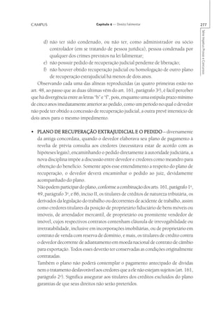 CAMPUS                             Capítulo 4 — Direito Falimentar                         277




                                                                                           Série Impetus Provas e Concursos
       d) não ter sido condenado, ou não ter, como administrador ou sócio
           controlador (em se tratando de pessoa jurídica), pessoa condenada por
           qualquer dos crimes previstos na lei falimentar;
       e) não possuir pedido de recuperação judicial pendente de liberação;
       f) não houver obtido recuperação judicial ou homologação de outro plano
           de recuperação extrajudicial há menos de dois anos.
    Observando cada uma das alíneas reproduzidas (as quatro primeiras estão no
art. 48, ao passo que as duas últimas vêm do art. 161, parágrafo 3o), é fácil perceber
que há divergência entre as letras “b” e “f”, pois, enquanto uma estipula prazo mínimo
de cinco anos imediatamente anterior ao pedido, como um período no qual o devedor
não pode ter obtido a concessão de recuperação judicial, a outra prevê interstício de
dois anos para o mesmo impedimento.

• PLANO DE RECUPERAÇÃO EXTRAJUDICIAL E O PEDIDO – diversamente
  da antiga concordata, quando o devedor elaborava seu plano de pagamento à
  revelia de prévia consulta aos credores (necessitava estar de acordo com as
  hipóteses legais), encaminhando o pedido diretamente à autoridade judiciária, a
  nova disciplina impõe a discussão entre devedor e credores como meandro para
  obtenção do benefício. Somente após esse entendimento a respeito do plano de
  recuperação, o devedor deverá encaminhar o pedido ao juiz, devidamente
  acompanhado do plano.
  Não podem participar do plano, conforme a combinação dos arts. 161, parágrafo 1o,
  49, parágrafo 3o, e 86, inciso II, os titulares de créditos de natureza tributária, os
  derivados da legislação do trabalho ou decorrentes de acidente de trabalho, assim
  como credores titulares da posição de proprietário fiduciário de bens móveis ou
  imóveis, de arrendador mercantil, de proprietário ou promitente vendedor de
  imóvel, cujos respectivos contratos contenham cláusula de irrevogabilidade ou
  irretratabilidade, inclusive em incorporações imobiliárias, ou de proprietário em
  contrato de venda com reserva de domínio, e mais, os titulares de crédito contra
  o devedor decorrente de adiantamento em moeda nacional de contrato de câmbio
  para exportação. Todos esses deverão ter conservadas as condições originalmente
  contratadas.
  Também o plano não poderá contemplar o pagamento antecipado de dívidas
  nem o tratamento desfavorável aos credores que a ele não estejam sujeitos (art. 161,
  parágrafo 2o). Significa assegurar aos titulares dos créditos excluídos do plano
  garantias de que seus direitos não serão preteridos.
 