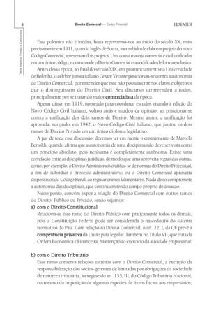 8                                   Direito Comercial — Carlos Pimentel
Série Impetus Provas e Concursos




                                       Essa polêmica não é inédita; basta reportarmo-nos ao início do século XX, mais
                                   precisamente em 1911, quando Inglês de Souza, incumbido de elaborar projeto do novo
                                   Código Comercial, apresentou dois projetos. Um, com a matéria comercial e civil unificadas
                                   em um único código; e outro, onde o Direito Comercial era codificado de forma exclusiva.
                                       Antes dessa época, ao final do século XIX, em pronunciamento na Universidade
                                   de Bolonha, o célebre jurista italiano Cesare Vivante posicionou-se contra a autonomia
                                   do Direito Comercial, por entender que este não possuía critérios claros e objetivos
                                   que o distinguissem do Direito Civil. Seu discurso surpreendeu a todos,
                                   principalmente por se tratar do maior comercialista da época.
                                       Apesar disso, em 1919, nomeado para coordenar estudos visando à edição do
                                   Novo Código Civil Italiano, voltou atrás e mudou de opinião, ao posicionar-se
                                   contra a unificação dos dois ramos de Direito. Mesmo assim, a unificação foi
                                   aprovada, surgindo, em 1942, o Novo Código Civil Italiano, que juntou os dois
                                   ramos de Direito Privado em um único diploma legislativo.
                                       A par de toda essa discussão, devemos ter em mente o ensinamento de Marcelo
                                   Bertoldi, quando afirma que a autonomia de uma disciplina não deve ser vista como
                                   um princípio absoluto, pois nenhuma é completamente autônoma. Existe uma
                                   correlação entre as disciplinas jurídicas, de modo que uma aproveita regras das outras,
                                   como, por exemplo, o Direito Administrativo utiliza-se de normas do Direito Processual,
                                   a fim de subsidiar o processo administrativo; ou o Direito Comercial aproveita
                                   dispositivos do Código Penal, ao regular crimes falimentares. Nada disso compromete
                                   a autonomia das disciplinas, que continuam tendo campo próprio de atuação.
                                       Nesse ponto, convém expor a relação do Direito Comercial com outros ramos
                                   do Direito, Público ou Privado, senão vejamos:
                                   a) com o Direito Constitucional
                                       Relaciona-se esse ramo do Direito Público com praticamente todos os demais,
                                       pois a Constituição Federal pode ser considerada o nascedouro do sistema
                                       normativo do País. Com relação ao Direito Comercial, o art. 22, I, da CF prevê a
                                       competência privativa da União para legislar. Também no Título VII, que trata da
                                       Ordem Econômica e Financeira, há menção ao exercício da atividade empresarial;

                                             Direito Tributário
                                   b) com o Direito Tributário
                                      Esse ramo conserva relações estreitas com o Direito Comercial, a exemplo da
                                      responsabilização dos sócios-gerentes de limitadas por obrigações da sociedade
                                      de natureza tributária, à exegese do art. 135, III, do Código Tributário Nacional,
                                      ou mesmo da imposição de algumas espécies de livros fiscais aos empresários;
 