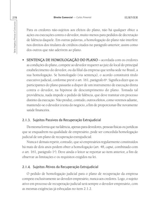 278                                                       Direito Comercial — Carlos Pimentel
Série Impetus Provas e Concursos




                                      Para os credores não-sujeitos aos efeitos do plano, não há qualquer óbice a
                                      ações ou execuções contra o devedor, muito menos para pedidos de decretação
                                      de falência daquele. Em outras palavras, a homologação do plano não interfere
                                      nos direitos dos titulares de créditos citados no parágrafo anterior; assim como
                                      dos outros que não aderirem ao plano.

                                   • SENTENÇA DE HOMOLOGAÇÃO DO PLANO – acordada com os credores
                                     as condições do plano, compete ao devedor requerer ao juiz do local do principal
                                     estabelecimento do devedor, ou da filial da empresa que tenha sede no Brasil, a
                                     sua homologação. Se homologado (via sentença), o acordo constituirá título
                                     executivo judicial, conforme prevê o art. 161, parágrafo 6o. Significa dizer que os
                                     participantes do plano passarão a dispor de um instrumento de execução direta
                                     contra o devedor, na hipótese de descumprimento do plano. Tomada tal
                                     providência, nada impede o pedido de falência, que deve tramitar em processo
                                     distinto da execução. Não produz, contudo, outros efeitos, como veremos adiante,
                                     mantendo-se o devedor à testa do negócio, a fim de proporcionar-lhe novamente
                                     saúde financeira.

                                   2.1.3. Sujeitos Passivos da Recuperação Extrajudicial
                                      Da mesma forma que na falência, apenas para devedores, pessoas físicas ou jurídicas
                                   que se enquadrem na qualidade de empresário, pode ser concedida homologação
                                   judicial de um plano de recuperação extrajudicial.
                                      Nunca é demais repetir, contudo, que só empresários regularmente constituídos
                                   há mais de dois anos podem obter a homologação (art. 48, caput, combinado com
                                   o art. 161, parágrafo 1o). Deve ainda o leitor se reportar ao item anterior, a fim de
                                   observar as limitações e os requisitos exigidos na lei.

                                   2.1.4. Sujeitos Ativos da Recuperação Extrajudicial
                                       O pedido de homologação judicial para o plano de recuperação da empresa
                                   compete exclusivamente ao devedor empresário, nunca aos credores. Logo, o sujeito
                                   ativo em processo de recuperação judicial será sempre o devedor empresário, com
                                   as mesmas exigências já esboçadas no item 2.1.2.
 