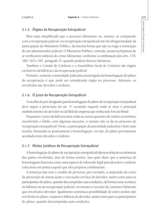 CAMPUS                            Capítulo 4 — Direito Falimentar                        279




                                                                                         Série Impetus Provas e Concursos
2.1.5. Órgãos da Recuperação Extrajudicial
   Bem mais simplificado que o processo falimentar ou, mesmo, se comparado
com a recuperação judicial, na recuperação extrajudicial não há obrigatoriedade da
participação do Ministério Público, da mesma forma que não se exige a nomeação
de um administrador judicial. O Ministério Público, contudo, atuará na hipótese de
se verificarem indícios de crime falimentar, conforme a combinação dos arts. 179,
180, 183 e 187, parágrafo 2o, quando poderá oferecer denúncia.
   Também o Comitê de Credores e a Assembléia Geral de Credores são órgãos
exclusivos da falência e da recuperação judicial.
   Portanto, somente a autoridade judiciária encarregada da homologação do plano
de recuperação é que pode ser considerada órgão no processo. Ademais, os
envolvidos são devedor e credores.

2.1.6. O Juízo da Recuperação Extrajudicial
    A escolha do juiz designado para homologação do plano de recuperação extrajudicial
deve seguir a prescrição do art. 3o, recaindo naquele onde se situe o principal
estabelecimento do devedor ou da filial de empresa que tenha sede fora do Brasil.
    Enquanto o juízo da falência atrai todas as outras questões de caráter econômico
envolvendo o falido, com algumas exceções, o mesmo não se dá no processo de
recuperação extrajudicial. Neste, a participação da autoridade judiciária é bem mais
restrita, limitando-se praticamente à homologação, ou não, do plano previamente
acordado entre devedor e credores.

2.1.7. Efeitos Jurídicos da Recuperação Extrajudicial
   A homologação do plano de recuperação extrajudicial altera as relações econômicas
das partes envolvidas, mas de forma restrita. Isso quer dizer que a sentença de
homologação funciona como uma espécie de referendo legal para devedor e credores
colocarem em prática aquilo que eles próprios combinaram.
   A sentença não tem o condão de provocar, por exemplo, a suspensão do curso
da prescrição de outras ações e execuções em face do devedor, assim como para os
participantes do plano, quando descumpridas suas condições, da forma como acontece
na falência ou na recuperação judicial, ou mesmo a rescisão de contratos bilaterais
que envolvam o devedor. Igualmente continua a possibilidade de outro credor, não
envolvido no plano, requerer a falência do devedor, assim como para os participantes
do plano, quando descumpridas suas condições.
 