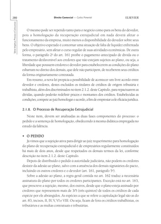 280                                                        Direito Comercial — Carlos Pimentel
Série Impetus Provas e Concursos




                                       O mesmo pode ser repetido tanto para o negócio como para os bens do devedor,
                                   pois a homologação da recuperação extrajudicial em nada deverá afetar o
                                   funcionamento da empresa, muito menos a disponibilidade do devedor sobre seus
                                   bens. O objetivo esperado é contornar uma situação de falta de liquidez enfrentada
                                   pelo empresário, sem afetar o curso regular de suas atividades econômicas. De outra
                                   forma, o parágrafo 2o do art. 161 proíbe o pagamento antecipado de dívida ou o
                                   tratamento desfavorável aos credores que não estejam sujeitos ao plano, ou seja, a
                                   liberdade que possuem credores e devedor para estabelecerem as condições do plano
                                   esbarram no direito dos demais, que dele não participem, de receberem seus créditos
                                   da forma originariamente contratada.
                                       Em resumo, a nova lei propicia a possibilidade de acontecer um livre acordo entre
                                   devedor e credores, destes excluídos os titulares de créditos de origem tributária e
                                   trabalhista, além dos discriminados no item 2.1.2. deste Capítulo, para repactuarem as
                                   dívidas, quando poderão redefinir prazos e montantes dos créditos. Estabelecidas as
                                   condições, compete ao juiz homologar o acordo, a fim de emprestar a ele eficácia jurídica.

                                   2.1.8. O Processo de Recuperação Extrajudicial
                                      Neste item, devem ser analisadas as duas fases componentes do processo: o
                                   pedido e a sentença de homologação, obedecendo à mesma didática empregada no
                                   estudo da falência.

                                   • O PEDIDO
                                       Já vimos que a sujeição ativa para dirigir ao juiz requerimento para homologação
                                   do plano de recuperação extrajudicial é de empresários regularmente constituídos
                                   há mais de dois anos, desde que respeitados os demais termos da lei, conforme
                                   descrição no item 2.1.2. deste Capítulo.
                                       Depois de distribuído o pedido à autoridade judiciária, não podem os credores
                                   desistir da adesão ao plano, salvo com a anuência dos demais signatários do pacto,
                                   incluindo os outros credores e o devedor (art. 161, parágrafo 5o).
                                       Sobre a adesão ao plano, a regra geral contida no art. 162 traduz a necessária
                                   assinatura do plano por todos os credores participantes. Exceção está no art. 163,
                                   que prescreve a sujeição, mesmo, dos outros, desde que o plano esteja assinado por
                                   credores que representem mais de 3/5 (três quintos) de todos os créditos de cada
                                   espécie por ele abrangidos. As espécies a que se refere a capitulação legal são as do
                                   art. 83, incisos, II, IV, V, VI e VIII. Ou seja, ficam de fora os créditos trabalhistas, os
                                   tributários e as multas contratuais e tributárias.
 