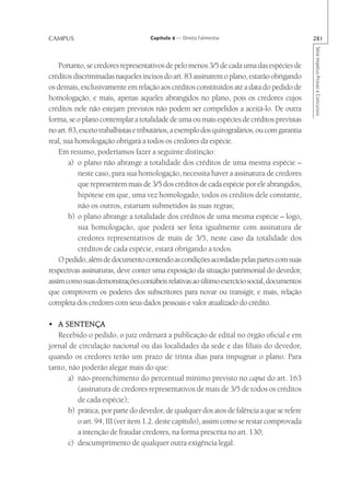 CAMPUS                               Capítulo 4 — Direito Falimentar                           281




                                                                                               Série Impetus Provas e Concursos
    Portanto, se credores representativos de pelo menos 3/5 de cada uma das espécies de
créditos discriminadas naqueles incisos do art. 83 assinarem o plano, estarão obrigando
os demais, exclusivamente em relação aos créditos constituídos até a data do pedido de
homologação, e mais, apenas aqueles abrangidos no plano, pois os credores cujos
créditos nele não estejam previstos não podem ser compelidos a aceitá-lo. De outra
forma, se o plano contemplar a totalidade de uma ou mais espécies de créditos previstas
no art. 83, exceto trabalhistas e tributários, a exemplo dos quirografários, ou com garantia
real, sua homologação obrigará a todos os credores da espécie.
    Em resumo, poderíamos fazer a seguinte distinção:
        a) o plano não abrange a totalidade dos créditos de uma mesma espécie –
           neste caso, para sua homologação, necessita haver a assinatura de credores
           que representem mais de 3/5 dos créditos de cada espécie por ele abrangidos,
           hipótese em que, uma vez homologado, todos os créditos dele constante,
           não os outros, estariam submetidos às suas regras;
        b) o plano abrange a totalidade dos créditos de uma mesma espécie – logo,
           sua homologação, que poderá ser feita igualmente com assinatura de
           credores representativos de mais de 3/5, neste caso da totalidade dos
           créditos de cada espécie, estará obrigando a todos.
    O pedido, além de documento contendo as condições acordadas pelas partes com suas
respectivas assinaturas, deve conter uma exposição da situação patrimonial do devedor,
assim como suas demonstrações contábeis relativas ao último exercício social, documentos
que comprovem os poderes dos subscritores para novar ou transigir, e mais, relação
completa dos credores com seus dados pessoais e valor atualizado do crédito.

• A SENTENÇA
   Recebido o pedido, o juiz ordenará a publicação de edital no órgão oficial e em
jornal de circulação nacional ou das localidades da sede e das filiais do devedor,
quando os credores terão um prazo de trinta dias para impugnar o plano. Para
tanto, não poderão alegar mais do que:
       a) não-preenchimento do percentual mínimo previsto no caput do art. 163
          (assinatura de credores representativos de mais de 3/5 de todos os créditos
          de cada espécie);
       b) prática, por parte do devedor, de qualquer dos atos de falência a que se refere
          o art. 94, III (ver item 1.2. deste capítulo), assim como se restar comprovada
          a intenção de fraudar credores, na forma prescrita no art. 130;
       c) descumprimento de qualquer outra exigência legal.
 