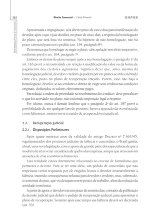 282                                                       Direito Comercial — Carlos Pimentel
Série Impetus Provas e Concursos




                                       Apresentada a impugnação, será aberto prazo de cinco dias para manifestação do
                                   devedor, após o que o juiz decidirá, no prazo de cinco dias, a respeito da homologação
                                   do plano, que será feita via sentença. Na hipótese de não-homologação, não há
                                   prazo carencial para novo pedido (art. 164, parágrafo 8o).
                                       Da sentença que homologar ou negar o plano, cabe apelação sem efeito suspensivo,
                                   conforme prevê o art. 164, parágrafo 7o.
                                       Embora os efeitos do plano surjam após a sua homologação, o parágrafo 1o do
                                   art. 165 prevê a retroatividade em relação à modificação do valor ou da forma de
                                   pagamento dos credores signatários. Significa dizer que, antes mesmo da
                                   homologação judicial, devedor e credores já podem pôr em prática acordo celebrado
                                   entre eles, posto no plano de recuperação traçado. Porém, caso não haja a
                                   homologação, devolve-se aos credores o direito de exigir seus créditos nas condições
                                   originais, deduzidos os valores efetivamente pagos.
                                       Em relação à ordem de prioridade no recebimento dos créditos, deve prevalecer
                                   o que foi acordado no plano, não existindo imposição legal a respeito.
                                       Por último, nunca é demais lembrar que o parágrafo 2o do art. 187 prevê a
                                   possibilidade de, em qualquer fase do processo, haver a apuração da ocorrência de
                                   crime falimentar, mesmo em se tratando de recuperação extrajudicial.

                                   2.2.    Recuperação Judicial
                                   2.2.1. Disposições Preliminares
                                       Após quase sessenta anos de validade do antigo Decreto n o 7.661/45,
                                   regulamentador dos processos judiciais de falência e concordata, o Brasil ganha,
                                   afinal, uma nova legislação, com a aposta de grande parte dos especialistas de que a
                                   moderna lei irá reverter a tendência de quebra das empresas, sempre que atravessavam
                                   situações de crise econômico-financeira.
                                       Essa realidade estava diretamente relacionada ao excesso de formalismo que
                                   permeava o decreto. Para se ter uma idéia, um pedido de concordata que não
                                   respeitasse certos requisitos por ele exigidos levava o devedor invariavelmente à
                                   falência, trazendo conseqüências nefastas para devedor e credores, mas, sobretudo,
                                   à economia do país, que via desaparecerem postos de trabalho, além da redução da
                                   atividade econômica.
                                       A partir de agora, o devedor terá um prazo de sessenta dias, contados da publicação
                                   da decisão judicial que deferir o pedido de recuperação judicial, para apresentar o
                                   plano de recuperação. Somente após esse tempo sua falência deverá ser decretada
                                   (art. 53).
 