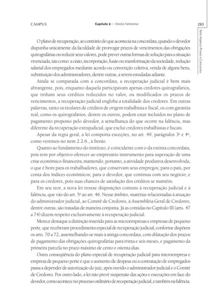CAMPUS                               Capítulo 4 — Direito Falimentar                           283




                                                                                               Série Impetus Provas e Concursos
    O plano de recuperação, ao contrário do que acontecia na concordata, quando o devedor
dispunha unicamente da faculdade de prorrogar prazos de vencimentos das obrigações
quirografárias ou reduzir seus valores, pode prever outras formas de solução para a situação
vivenciada, tais como: a cisão, incorporação, fusão ou transformação da sociedade, redução
salarial dos empregados mediante acordo ou convenção coletiva, venda de alguns bens,
substituição dos administradores, dentre outras, a serem estudadas adiante.
    Ainda se comparada com a concordata, a recuperação judicial é bem mais
abrangente, pois, enquanto daquela participavam apenas credores quirografários,
que tinham seus créditos reduzidos no valor, ou modificados os prazos de
vencimentos, a recuperação judicial engloba a totalidade dos credores. Em outras
palavras, tanto os titulares de créditos de origem trabalhista e fiscal, os com garantia
real, como os quirografários, dentre os outros, podem estar incluídos no plano de
pagamento proposto pelo devedor, à semelhança do que ocorre na falência, mas
diferente da recuperação extrajudicial, que exclui credores trabalhistas e fiscais.
    Apesar da regra geral, a lei comporta exceções, no art. 49, parágrafos 3o e 4o,
como veremos no item 2.2.6., à frente.
    Quanto ao fundamento do instituto, é coincidente com o da extinta concordata,
pois tem por objetivo oferecer ao empresário instrumento para superação de uma
crise econômico-financeira, mantendo, portanto, a atividade produtiva desenvolvida,
o que é bom para os trabalhadores, que conservam seus empregos; para o país, por
conta dos índices econômicos; para o devedor, que continua com seu negócio; e
para os credores, pois suas chances de satisfação dos créditos se mantêm.
    Em seu teor, a nova lei trouxe disposições comuns à recuperação judicial e à
falência, que vão do art. 5o ao art. 46. Nesse âmbito, matérias relacionadas à atuação
do administrador judicial, ao Comitê de Credores, à Assembléia Geral de Credores,
dentre outras, são tratadas de maneira conjunta. Já as contidas no Capítulo III (arts. 47
a 74) dizem respeito exclusivamente à recuperação judicial.
    Merece destaque a distinção inserida para as microempresas e empresas de pequeno
porte, que receberam procedimento especial de recuperação judicial, conforme dispõem
os arts. 70 a 72, assemelhando-se mais à antiga concordata, com dilatação dos prazos
de pagamento das obrigações quirografárias para trinta e seis meses, e pagamento da
primeira parcela no prazo máximo de cento e oitenta dias.
    Outra conseqüência do plano especial de recuperação judicial para microempresa e
empresa de pequeno porte é que o aumento de despesa ou a contratação de empregados
passa a depender de autorização do juiz, após ouvido o administrador judicial e o Comitê
de Credores. Por outro lado, a lei não prevê suspensão das ações e execuções em face do
devedor, como acontece no processo ordinário de recuperação judicial, e também na falência.
 