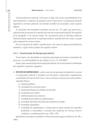 284                                                       Direito Comercial — Carlos Pimentel
Série Impetus Provas e Concursos




                                      Tal procedimento especial, é bom que se diga, não exclui a possibilidade de as
                                   microempresas e empresas de pequeno porte requererem a recuperação judicial,
                                   seguindo as normas aplicáveis aos demais modelos de sociedade, como exposto
                                   adiante.
                                      A conclusão está arrimada no próprio teor do art. 70, caput, que prescreve a
                                   sujeição delas às normas do capítulo que trata da recuperação judicial. Em seguida,
                                   já no parágrafo 1o do mesmo artigo, há o permissivo para as referidas empresas
                                   adotarem plano especial de recuperação judicial, quando deverão, então, se guiar
                                   pelos dispositivos acima citados.
                                      Para as empresas de médio e grande porte, a lei reservou apenas procedimento
                                   ordinário, o qual o leitor poderá em seguida conferir.

                                   2.2.2. Caracterização da Recuperação Judicial
                                      Nesse tópico, são abordados os requisitos principais necessários à instalação do
                                   processo, na conformidade do que dispôs a Lei no 11.101/2005.
                                      Assim, para caracterização da recuperação judicial, faz-se necessária a combinação
                                   dos seguintes requisitos seguintes.

                                   • DEVEDOR EMPRESÁRIO – assim como na recuperação extrajudicial, o acesso
                                      à recuperação judicial é facultado aos devedores empresários regularmente
                                      constituídos há mais de dois anos, com as mesmas exclusões já mencionadas e
                                      repetidas abaixo:
                                          a) empresa pública;
                                          b) sociedade de economia mista;
                                          c) instituição financeira, pública ou privada;
                                          d) cooperativa de crédito;
                                          e) administradora de consórcio;
                                          f) entidade de previdência complementar;
                                          g) sociedade operadora de plano de assistência à saúde;
                                          h) sociedade seguradora;
                                          i) sociedade de capitalização, e outras para as quais existam lei específica
                                             proibindo a concordata, à exceção das empresas de serviços aéreos,
                                             conforme a combinação dos arts. 198 e 199.
                                      Igualmente necessário ao pedido é a observância da exegese contida no art. 48, a
                                   saber:
 