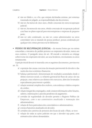 CAMPUS                            Capítulo 4 — Direito Falimentar                        285




                                                                                         Série Impetus Provas e Concursos
      a) não ser falido e, se o foi, que estejam declaradas extintas, por sentença
         transitada em julgado, as responsabilidades daí decorrentes;
      b) não ter, há menos de cinco anos, obtido concessão de outra recuperação
         judicial;
      c) não ter, há menos de oito anos, obtido concessão de recuperação judicial
         com base no plano especial para microempresas e empresas de pequeno
         porte;
      d) não ter sido condenado, ou não ter, como administrador ou sócio
         controlador (em se tratando de pessoa jurídica), pessoa condenada por
         qualquer dos crimes previstos na lei falimentar.

• PEDIDO DE RECUPERAÇÃO JUDICIAL – da mesma forma que na extinta
    concordata, a iniciativa do pedido pertence ao empresário devedor, nunca aos
    seus credores. O parágrafo único do art. 48 estende a iniciativa ao cônjuge
    sobrevivente do empresário devedor, aos seus herdeiros, inventariante ou sócio
    remanescente.
    A petição inicial deverá vir instruída com os seguintes documentos, previstos no
art. 51:
       a) exposição das causas concretas da situação patrimonial do devedor e das
          razões da crise econômico-financeira;
       b) balanço patrimonial e demonstração de resultados acumulados desde o
          último exercício social, e o relatório gerencial do fluxo de caixa e de sua
          projeção, estes relativos aos últimos três exercícios, além dos levantados
          especialmente para instruir o pedido;
       c) relação nominal completa dos credores, com endereço e dados a respeito
          do crédito;
       d) relação integral dos empregados, onde constem informações sobre funções,
          salários, indenizações e parcelas pendentes de pagamento;
       e) certidão de regularidade do devedor perante o Registro Público de
          Empresas, com o ato constitutivo atualizado e nomeação dos
          administradores;
       f) relação de bens particulares dos controladores e administradores;
       g) extratos bancários atualizados do devedor;
       h) certidões dos cartórios de protestos dos locais da sede e filiais, se tiver;
       i) relação de todas as ações judiciais em que o devedor seja parte, com
          estimativa dos valores demandados.
 