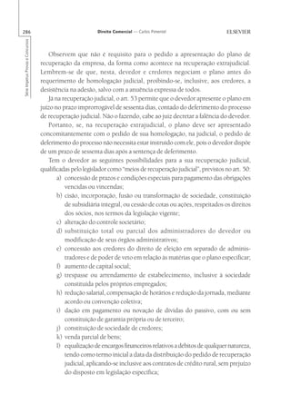 286                                                       Direito Comercial — Carlos Pimentel
Série Impetus Provas e Concursos




                                      Observem que não é requisito para o pedido a apresentação do plano de
                                   recuperação da empresa, da forma como acontece na recuperação extrajudicial.
                                   Lembrem-se de que, nesta, devedor e credores negociam o plano antes do
                                   requerimento de homologação judicial, proibindo-se, inclusive, aos credores, a
                                   desistência na adesão, salvo com a anuência expressa de todos.
                                      Já na recuperação judicial, o art. 53 permite que o devedor apresente o plano em
                                   juízo no prazo improrrogável de sessenta dias, contado do deferimento do processo
                                   de recuperação judicial. Não o fazendo, cabe ao juiz decretar a falência do devedor.
                                      Portanto, se, na recuperação extrajudicial, o plano deve ser apresentado
                                   concomitantemente com o pedido de sua homologação, na judicial, o pedido de
                                   deferimento do processo não necessita estar instruído com ele, pois o devedor dispõe
                                   de um prazo de sessenta dias após a sentença de deferimento.
                                      Tem o devedor as seguintes possibilidades para a sua recuperação judicial,
                                   qualificadas pelo legislador como “meios de recuperação judicial”, previstos no art. 50:
                                          a) concessão de prazos e condições especiais para pagamento das obrigações
                                             vencidas ou vincendas;
                                          b) cisão, incorporação, fusão ou transformação de sociedade, constituição
                                             de subsidiária integral, ou cessão de cotas ou ações, respeitados os direitos
                                             dos sócios, nos termos da legislação vigente;
                                          c) alteração do controle societário;
                                          d) substituição total ou parcial dos administradores do devedor ou
                                             modificação de seus órgãos administrativos;
                                          e) concessão aos credores do direito de eleição em separado de adminis-
                                             tradores e de poder de veto em relação às matérias que o plano especificar;
                                          f) aumento de capital social;
                                          g) trespasse ou arrendamento de estabelecimento, inclusive à sociedade
                                             constituída pelos próprios empregados;
                                          h) redução salarial, compensação de horários e redução da jornada, mediante
                                             acordo ou convenção coletiva;
                                          i) dação em pagamento ou novação de dívidas do passivo, com ou sem
                                             constituição de garantia própria ou de terceiro;
                                          j) constituição de sociedade de credores;
                                          k) venda parcial de bens;
                                          l) equalização de encargos financeiros relativos a débitos de qualquer natureza,
                                             tendo como termo inicial a data da distribuição do pedido de recuperação
                                             judicial, aplicando-se inclusive aos contratos de crédito rural, sem prejuízo
                                             do disposto em legislação específica;
 