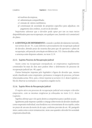 CAMPUS                            Capítulo 4 — Direito Falimentar                       287




                                                                                        Série Impetus Provas e Concursos
      m) usufruto da empresa;
      n) administração compartilhada;
      o) emissão de valores mobiliários;
      p) constituição de sociedade de propósito específico para adjudicar, em
         pagamento dos créditos, os ativos do devedor.
   Importante salientar que o devedor pode optar por um ou mais meios
disponibilizados para sua recuperação, em qualquer caso, fazendo-o(s) constar(em)
do plano.

• A SENTENÇA DE DEFERIMENTO – estando o pedido devidamente instruído,
  nos termos do art. 51, o juiz deferirá o processamento da recuperação judicial
  do devedor, abrindo prazo de sessenta dias para que ele apresente o plano de
  recuperação, sob pena de convolação em falência (art. 53). Outros detalhes sobre
  a sentença estão dispostos adiante, no item 2.2.9.

2.2.3. Sujeitos Passivos da Recuperação Judicial
    Assim como na recuperação extrajudicial, só empresários regularmente
constituídos há mais de dois anos podem obter o deferimento do processo de
recuperação judicial (art. 48, caput).
    Outras limitações impostas pelo legislador à figura do devedor que, mesmo
sendo classificado como empresário, permanece à margem do processo, já foram
relacionadas acima. Deve, pois, o leitor reportar-se ao item 2.2.2. deste Capítulo, a
fim de observar as restrições e os requisitos exigidos na lei.

2.2.4. Sujeito Ativo da Recuperação Judicial
   O sujeito ativo em processo de recuperação judicial será sempre o devedor
empresário, com as mesmas exigências já esboçadas no item 2.2.1. deste
Capítulo.
   Significa afirmar que é ele quem detém a competência para o pedido ao juiz.
   Igualmente pode impetrar o pedido o cônjuge sobrevivente do devedor classificado
como empresário individual, seus herdeiros ou o inventariante de seu espólio, todos
no prazo de um ano da morte do de cujus, conforme previsão do art. 48, parágrafo
único, assim como o sócio remanescente, neste caso quando o devedor for sociedade
empresária dissolvida.
 