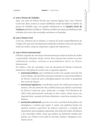 CAMPUS                             Capítulo 1 — Noções Gerais                            9




                                                                                         Série Impetus Provas e Concursos
          Direito    Trabalho
c) com o Direito do Trabalho
   Aqui, um ramo do Direito Privado que mantém ligação forte com o Direito
   Comercial. Basta vermos as causas trabalhistas sendo decididas no âmbito da
   Justiça do Trabalho para, em seguida, habilitarem-se no Quadro Geral de
                                                              Quadro
   Credores admitidos na falência. Também os débitos de natureza trabalhista sendo
   Credor
     edores
   cobrados dos sócios das sociedades anônimas ou limitadas;

d) com o Direito Civil
   Com este, inúmeras são as relações, a começar do atual compartilhamento do
   Código Civil, que reservou dispositivos dedicados à matéria comercial, seja sobre
   títulos de crédito, empresa, empresário, registro de empresas etc.;

e) com o Direito Internacional
   O Brasil é seguidor de convenções internacionais que tratam de títulos de crédito
   e propriedade industrial, dentre outros. Para inserção das normas em nosso
   ordenamento jurídico, utilizam-se procedimentos afeitos ao Direito
   Internacional.
   Por último, a fim de consolidar a tese da autonomia do Direito Comercial,
   analisemos a disciplina de acordo com os seguintes aspectos:
      • autonomia didática que é medida de acordo com a grade curricular das
                      didática,
         universidades, não havendo razão para contestar-se a autonomia didática
         do Direito Comercial, pois a disciplina aparece em todos os programas
         dos cursos de Direito;
      • autonomia legislativa considerada a partir da codificação própria da
                       legislativa,
         matéria. Sob esse ponto de vista, também temos que admitir a autonomia
         do Direito Comercial, pois, ainda que o Código Civil Brasileiro de
         2002 tenha praticamente unificado os dois ramos, ainda restou sua
         Segunda Parte, tratando do Direito Marítimo, como bem ressaltou Fran
         Martins;
      • autonomia substancial que tem a ver com o conteúdo da disciplina, sua
                      substancial,
          abrangência, a matéria que regula. E, assim, não podemos hesitar em
          apontar assuntos específicos da matéria comercial, a exemplo dos
          empresários, das sociedades empresárias, dos títulos de crédito, da falência
          e da concordata, enfim, temas que podem ser facilmente isolados dos
          demais. Já o Direito Civil cuida de sucessão, família e obrigações civis,
          dentre outros.
 