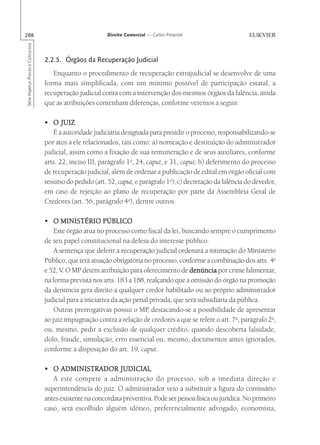 288                                                        Direito Comercial — Carlos Pimentel
Série Impetus Provas e Concursos




                                   2.2.5. Órgãos da Recuperação Judicial
                                      Enquanto o procedimento de recuperação extrajudicial se desenvolve de uma
                                   forma mais simplificada, com um mínimo possível de participação estatal, a
                                   recuperação judicial conta com a intervenção dos mesmos órgãos da falência, ainda
                                   que as atribuições contenham diferenças, conforme veremos a seguir.

                                   • O JUIZ
                                      É a autoridade judiciária designada para presidir o processo, responsabilizando-se
                                   por atos a ele relacionados, tais como: a) nomeação e destituição do administrador
                                   judicial, assim como a fixação de sua remuneração e de seus auxiliares, conforme
                                   arts. 22, inciso III, parágrafo 1o, 24, caput, e 31, caput; b) deferimento do processo
                                   de recuperação judicial, além de ordenar a publicação de edital em órgão oficial com
                                   resumo do pedido (art. 52, caput, e parágrafo 1o); c) decretação da falência do devedor,
                                   em caso de rejeição ao plano de recuperação por parte da Assembléia Geral de
                                   Credores (art. 56, parágrafo 4o), dentre outros.

                                   • O MINISTÉRIO PÚBLICO
                                       Este órgão atua no processo como fiscal da lei, buscando sempre o cumprimento
                                   de seu papel constitucional na defesa do interesse público.
                                       A sentença que deferir a recuperação judicial ordenará a intimação do Ministério
                                   Público, que terá atuação obrigatória no processo, conforme a combinação dos arts. 4o
                                   e 52, V. O MP detém atribuição para oferecimento de denúncia por crime falimentar,
                                   na forma prevista nos arts. 183 a 188, realçando que a omissão do órgão na promoção
                                   da denúncia gera direito a qualquer credor habilitado ou ao próprio administrador
                                   judicial para a iniciativa da ação penal privada, que será subsidiária da pública.
                                       Outras prerrogativas possui o MP, destacando-se a possibilidade de apresentar
                                   ao juiz impugnação contra a relação de credores a que se refere o art. 7o, parágrafo 2o,
                                   ou, mesmo, pedir a exclusão de qualquer crédito, quando descoberta falsidade,
                                   dolo, fraude, simulação, erro essencial ou, mesmo, documentos antes ignorados,
                                   conforme a disposição do art. 19, caput.

                                   • O ADMINISTRADOR JUDICIAL
                                      A este compete a administração do processo, sob a imediata direção e
                                   superintendência do juiz. O administrador veio a substituir a figura do comissário
                                   antes existente na concordata preventiva. Pode ser pessoa física ou jurídica. No primeiro
                                   caso, será escolhido alguém idôneo, preferencialmente advogado, economista,
 