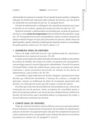 CAMPUS                             Capítulo 4 — Direito Falimentar                         289




                                                                                           Série Impetus Provas e Concursos
administrador de empresas ou contador. Em se tratando de pessoa jurídica, é obrigatória
indicação do profissional responsável pela condução do processo, que não poderá
ser substituído sem autorização do juiz (art. 21, parágrafo único).
    A função de administrador é indelegável e ele responde por prejuízos que causar
ao devedor ou aos credores, quando provocados por dolo ou culpa (art. 32).
    Depois de nomeado, o administrador será intimado para, no prazo de quarenta e
oito horas, assinar termo de compromisso de bem e fielmente desempenhar o cargo
(art. 33). Em seguida deverá enviar correspondência a todos os credores constantes da
relação nominal entregue em juízo pelo peticionário do processo, dando ciência da
data do pedido, visando, sobretudo, à elaboração da relação de credores e à consolidação
do quadro geral de credores (art. 22, inciso I, alíneas e e f).

• ASSEMBLÉIA GERAL DE CREDORES
   Trata-se de órgão criado pela nova lei, cuja regulamentação de constituição e
funcionamento vem expressa em seus arts. 35 a 46.
   Compõe-se dos titulares de créditos derivados da relação de trabalho ou decorrentes
de acidente de trabalho, dos titulares de crédito com garantia real, quirografários,
com privilégio especial, com privilégio geral e subordinados. Ficam de fora apenas
a Fazenda Pública, titular dos créditos fiscais, assim como os credores por multas
contratuais e penas pecuniárias decorrentes de infração às leis penais ou
administrativas, a que se refere o art. 83, VII.
   A assembléia é órgão deliberativo de decisão colegiada, responsável por tomar
decisões que influenciam diretamente o interesse dos credores, a exemplo da
aprovação, rejeição ou modificação do plano de recuperação apresentado pelo
devedor, ou a indicação dos nomes que irão compor o comitê de credores.
   Percebam que as decisões da assembléia são encaminhadas ao juiz, a fim de dar
consecução aos atos do processo. Assim, na hipótese de a assembléia rejeitar o
plano de recuperação judicial, o juiz deverá decretar obrigatoriamente a falência do
devedor. De outra forma, após a assembléia indicar os componentes do comitê, o
juiz providenciará a nomeação dos mesmos.

• COMITÊ GERAL DE CREDORES
   Órgão de existência facultativa, tanto na falência como na recuperação judicial.
Possui atribuições eminentemente fiscalizadoras das atividades do administrador
judicial e do devedor. Seu papel principal é zelar pelo bom andamento do processo
e pelo cumprimento da lei, comunicando ao juiz violações dos direitos ou ocorrência
de prejuízo aos credores (art. 26, parágrafo 3o, inciso I).
 