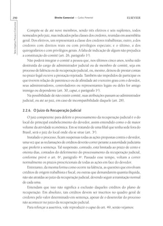 290                                                       Direito Comercial — Carlos Pimentel
Série Impetus Provas e Concursos




                                      Compõe-se de até nove membros, sendo três efetivos e seis suplentes, todos
                                   nomeados pelo juiz, mas indicados pelas classes dos credores, reunidas em assembléia
                                   geral. Dos efetivos, um representará a classe dos credores trabalhistas; outro, a dos
                                   credores com direitos reais ou com privilégios especiais; e o último, a dos
                                   quirografários e com privilégios gerais. A falta de indicação de algum não prejudica
                                   a constituição do comitê (art. 26, parágrafo 1o).
                                      Não poderá integrar o comitê a pessoa que, nos últimos cinco anos, tenha sido
                                   destituída do cargo de administrador judicial ou de membro de comitê, seja em
                                   processo de falência ou de recuperação judicial, ou, mesmo, deixou de prestar contas
                                   no prazo legal ou teve a prestação rejeitada. Também são impedidos de participar os
                                   que tiverem relação de parentesco ou de afinidade até o terceiro grau com o devedor,
                                   seus administradores, controladores ou representantes legais ou deles for amigo
                                   inimigo ou dependente (art. 30, caput, e parágrafo 1o).
                                      Na possibilidade de não existir comitê, suas atribuições passam ao administrador
                                   judicial, ou até ao juiz, em caso de incompatibilidade daquele (art. 28).

                                   2.2.6. O Juízo da Recuperação Judicial
                                      O juiz competente para deferir o processamento da recuperação judicial é o do
                                   local do principal estabelecimento do devedor, assim entendido como o de maior
                                   volume da atividade econômica. Em se tratando de uma filial que tenha sede fora do
                                   Brasil, será o juiz do local onde ela se situe (art. 3o).
                                      Instalado o processo, ficam suspensas todas as ações propostas contra o devedor,
                                   uma vez que as reclamações de créditos deverão correr perante a autoridade judiciária
                                   que proferir a sentença. Tal suspensão, contudo, está limitada ao prazo de cento e
                                   oitenta dias, contados do deferimento do processamento da recuperação judicial,
                                   conforme prevê o art. 6o, parágrafo 4o. Passado esse tempo, voltam a correr
                                   normalmente os prazos prescricionais de todas as ações em face do devedor.
                                      Entretanto, da mesma forma como ocorre na falência, as questões que envolvam
                                   créditos de origem trabalhista e fiscal, ou outras que demandarem quantia ilíquida,
                                   não são atraídas ao juízo da recuperação judicial, devendo seguir a tramitação normal
                                   de cada uma.
                                      Entendam que isso não significa a exclusão daqueles créditos do plano de
                                   recuperação. Em absoluto, tais créditos devem ser inscritos no quadro geral de
                                   credores pelo valor determinado em sentença, apesar de o desenrolar do processo
                                   não acontecer no juízo da recuperação judicial.
                                      Para reforçar a assertiva, vale reproduzir o caput do art. 49, senão vejamos:
 