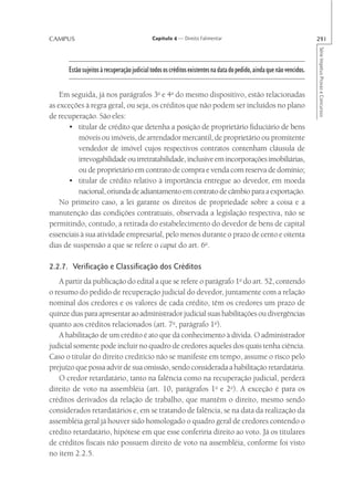 CAMPUS                                      Capítulo 4 — Direito Falimentar                                           291




                                                                                                                      Série Impetus Provas e Concursos
      Estão sujeitos à recuperação judicial todos os créditos existentes na data do pedido, ainda que não vencidos.


    Em seguida, já nos parágrafos 3o e 4o do mesmo dispositivo, estão relacionadas
as exceções à regra geral, ou seja, os créditos que não podem ser incluídos no plano
de recuperação. São eles:
      • titular de crédito que detenha a posição de proprietário fiduciário de bens
          móveis ou imóveis, de arrendador mercantil, de proprietário ou promitente
          vendedor de imóvel cujos respectivos contratos contenham cláusula de
          irrevogabilidade ou irretratabilidade, inclusive em incorporações imobiliárias,
          ou de proprietário em contrato de compra e venda com reserva de domínio;
      • titular de crédito relativo à importância entregue ao devedor, em moeda
          nacional, oriunda de adiantamento em contrato de câmbio para a exportação.
    No primeiro caso, a lei garante os direitos de propriedade sobre a coisa e a
manutenção das condições contratuais, observada a legislação respectiva, não se
permitindo, contudo, a retirada do estabelecimento do devedor de bens de capital
essenciais à sua atividade empresarial, pelo menos durante o prazo de cento e oitenta
dias de suspensão a que se refere o caput do art. 6o.

2.2.7. Verificação e Classificação dos Créditos
   A partir da publicação do edital a que se refere o parágrafo 1o do art. 52, contendo
o resumo do pedido de recuperação judicial do devedor, juntamente com a relação
nominal dos credores e os valores de cada crédito, têm os credores um prazo de
quinze dias para apresentar ao administrador judicial suas habilitações ou divergências
quanto aos créditos relacionados (art. 7o, parágrafo 1o).
   A habilitação de um crédito é ato que dá conhecimento à dívida. O administrador
judicial somente pode incluir no quadro de credores aqueles dos quais tenha ciência.
Caso o titular do direito creditício não se manifeste em tempo, assume o risco pelo
prejuízo que possa advir de sua omissão, sendo considerada a habilitação retardatária.
   O credor retardatário, tanto na falência como na recuperação judicial, perderá
direito de voto na assembléia (art. 10, parágrafos 1o e 2o). A exceção é para os
créditos derivados da relação de trabalho, que mantêm o direito, mesmo sendo
considerados retardatários e, em se tratando de falência, se na data da realização da
assembléia geral já houver sido homologado o quadro geral de credores contendo o
crédito retardatário, hipótese em que esse conferiria direito ao voto. Já os titulares
de créditos fiscais não possuem direito de voto na assembléia, conforme foi visto
no item 2.2.5.
 