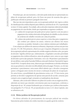 292                                                        Direito Comercial — Carlos Pimentel
Série Impetus Provas e Concursos




                                       Percebam que, até esse momento, o devedor pode ainda não ter apresentado seu
                                   plano de recuperação judicial, pois a lei fixou um prazo de sessenta dias após a
                                   publicação referida no primeiro parágrafo deste item.
                                       Mas isso não tem importância, pois, na recuperação judicial, não vigora a ordem
                                   de classificação dos créditos disposta para a falência, na forma do art. 83, e reproduzida
                                   no item 1.8. deste capítulo. Na verdade, cabe ao devedor emprestar ordem de prioridade
                                   no pagamento de suas dívidas, desde que respeitadas as seguintes condições:
                                          a) o plano de recuperação não pode prever prazo superior a um ano para o
                                              pagamento dos créditos derivados da legislação do trabalho ou decorrentes
                                              de acidentes de trabalho vencidos até a data do pedido;
                                          b) o plano não poderá prever prazo superior a trinta dias para o pagamento
                                              dos créditos por salários em atraso, relativos aos últimos três meses
                                              anteriores ao pedido, limitado a cinco salários mínimos por trabalhador.
                                       Com relação aos débitos de natureza tributária, disposição curiosa está prevista
                                   nos arts. 57 e 68. Pelo primeiro, observa-se que é requisito obrigatório à concessão
                                   da recuperação judicial a apresentação de certidão negativa referente a eles, por parte
                                   do devedor. Significa afirmar que, indiretamente, o legislador concedeu prioridade
                                   ao pagamento dos créditos tributários, antes de qualquer outro, uma vez que exigiu
                                   do devedor a prova das quitações. Entretanto, veio o art. 68 permitir o parcelamento
                                   de tais débitos, tanto pelas Fazendas Públicas como pelo Instituto Nacional de Seguro
                                   Social-INSS. A respeito desse tema, observem que normalmente as dívidas tributárias
                                   são as que primeiro o devedor em dificuldades deixa de pagar. Portanto, se a lei não
                                   permitisse o parcelamento, seria muito difícil admitir que o devedor conseguisse
                                   quitar a obrigação antes mesmo de iniciar a realização do plano de recuperação.
                                   De outra forma, a possibilidade de parcelamento torna o art. 57 letra morta, pois
                                   permite ao devedor o pagamento de apenas uma parcela do acordo, somente para
                                   cumprir com a exigência legal, tornando-se inadimplente das demais.
                                       Ademais, cabe ao devedor elaborar seu plano de acordo com as exigências da lei,
                                   aderindo aos meios que entender convenientes para sua recuperação, conforme a
                                   disposição do art. 50, sempre lembrando que os titulares por créditos relacionados
                                   nos parágrafos 3o e 4o do art. 49, já reproduzido no item 2.2.6. deste Capítulo, não
                                   se submetem a ele.

                                   2.2.8. Efeitos Jurídicos da Recuperação Judicial
                                      Os efeitos advindos do processamento da execução judicial são sentidos
                                   basicamente pelos titulares de crédito inseridos no quadro geral de credores.
 