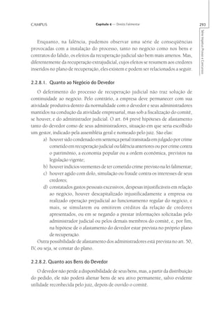 CAMPUS                            Capítulo 4 — Direito Falimentar                       293




                                                                                        Série Impetus Provas e Concursos
   Enquanto, na falência, pudemos observar uma série de conseqüências
provocadas com a instalação do processo, tanto no negócio como nos bens e
contratos do falido, os efeitos da recuperação judicial são bem mais amenos. Mas,
diferentemente da recuperação extrajudicial, cujos efeitos se resumem aos credores
inseridos no plano de recuperação, eles existem e podem ser relacionados a seguir.

2.2.8.1. Quanto ao Negócio do Devedor
    O deferimento do processo de recuperação judicial não traz solução de
continuidade ao negócio. Pelo contrário, a empresa deve permanecer com sua
atividade produtiva dentro da normalidade com o devedor e seus administradores
mantidos na condução da atividade empresarial, mas sob a fiscalização do comitê,
se houver, e do administrador judicial. O art. 64 prevê hipóteses de afastamento
tanto do devedor como de seus administradores, situação em que seria escolhido
um gestor, indicado pela assembléia geral e nomeado pelo juiz. São elas:
       a) houver sido condenado em sentença penal transitada em julgado por crime
          cometido em recuperação judicial ou falência anteriores ou por crime contra
          o patrimônio, a economia popular ou a ordem econômica, previstos na
          legislação vigente;
       b) houver indícios veementes de ter cometido crime previsto na lei falimentar;
       c) houver agido com dolo, simulação ou fraude contra os interesses de seus
          credores;
       d) constatados gastos pessoais excessivos, despesas injustificáveis em relação
          ao negócio, houver descapitalizado injustificadamente a empresa ou
          realizado operação prejudicial ao funcionamento regular do negócio, e
          mais, se simularem ou omitirem créditos da relação de credores
          apresentados, ou em se negando a prestar informações solicitadas pelo
          administrador judicial ou pelos demais membros do comitê, e, por fim,
          na hipótese de o afastamento do devedor estar prevista no próprio plano
          de recuperação.
    Outra possibilidade de afastamento dos administradores está prevista no art. 50,
IV, ou seja, se constar do plano.

2.2.8.2. Quanto aos Bens do Devedor
    O devedor não perde a disponibilidade de seus bens, mas, a partir da distribuição
do pedido, ele não poderá alienar bens de seu ativo permanente, salvo evidente
utilidade reconhecida pelo juiz, depois de ouvido o comitê.
 