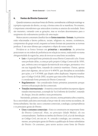 10                                                      Direito Comercial — Carlos Pimentel
Série Impetus Provas e Concursos




                                   6.      Fontes do Direito Comercial
                                       Quando tentamos conceituar fontes do Direito, normalmente a definição restringe-se
                                   à própria expressão do direito, ou seja, a forma como ele se manifesta. No entanto,
                                   é importante entendermos que antecedem à norma os anseios da sociedade. Estes
                                   são mutantes, variando com as gerações, mas se revelam determinantes para o
                                   surgimento do ordenamento jurídico de uma nação.
                                       Muitos autores costumam classificá-las em fontes materiais e formais As primeiras
                                                                                                     formais.
                                   estão relacionadas a fatores políticos, sociais, religiosos ou, mesmo, econômicos,
                                   componentes do grupo social, enquanto as fontes formais são justamente as normas
                                   jurídicas. E são estas últimas que compõem o objeto de nosso estudo.
                                       Dividem-se as fontes formais em primárias e secundárias As primeiras
                                                                                            secundárias.
                                   posicionam-se em ordem de preferência em relação às outras, traduzindo-se numa
                                   obrigatoriedade de esgotá-las, antes de invocar-se uma fonte secundária.
                                          • Leis – A principal fonte primária de nosso Direito Comercial é a lei. Existe
                                              uma profusão delas, a começar pelo próprio Código Comercial de 1850,
                                              que, embora com a revogação da maioria de seus artigos, permanece vivo
                                              em sua Segunda Parte, tratando do comércio marítimo. Outras, apenas
                                              para citar algumas, são as Leis no 6.404/76, que disciplina as sociedades
                                              por ações, e no 5.474/68, que dispõe sobre duplicatas. Importa ressaltar
                                              que o Código Civil de 2002, na parte que trata sobre Direito de Empresa,
                                              é considerado fonte primária do Direito Comercial.
                                          • Regulamentos – São considerados fontes primárias justamente porque
                                              servem à eficacização das leis comerciais.
                                          • Tratados internacionais – A matéria comercial também incorporou alguns
                                                        internacionais
                                              tratados internacionais, a exemplo da “Lei Uniforme de Genebra”, tratando
                                              de cheque, letra de câmbio e nota promissória.
                                            Inexistindo, portanto, em um caso concreto, norma primária sobre a matéria,
                                   fica a autoridade judiciária autorizada a lançar mão de uma norma secundária, de
                                   forma subsidiária. São elas: usos e costumes comerciais, a analogia, a jurisprudência
                                   e os princípios gerais do Direito.
                                          • Usos e costumes comerciais – Estes se constituem em importante fonte
                                              do Direito Comercial. Aliás, no princípio (Idade Média), ele era
                                              consuetudinário. Também no âmbito do Direito Civil, a Lei de Introdução
                                              ao Código Civil, em seu art. 4o, concede à analogia, aos costumes, ou,
                                              mesmo, aos princípios gerais do Direito a qualificação de fontes subsidiárias
                                              do Direito. Os costumes, para serem aceitos como fonte do Direito
 