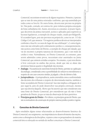 CAMPUS                             Capítulo 1 — Noções Gerais                             11




                                                                                          Série Impetus Provas e Concursos
        Comercial, necessitam revestir-se de alguns requisitos. Primeiro, é preciso
        que se trate de uma prática reiterada e uniforme, que seja assimilada por
        todos como se fora lei. De outra forma, deverá estar previsto na própria
        lei. Não pode, contudo, ser contra a lei, pois violaria a própria concepção
        de fonte subsidiária à lei. Assim, nós temos os costumes: a) praeter legem,
        que decorrem da prática mercantil, aceitos e aplicados para suprirem as
        lacunas legislativas, a exemplo do cheque visado, citado por Bulgarelli;
        b) secundum legem, pois são previstos na própria lei, como no art. 113 do
        Código Civil, que anuncia: “Os negócios jurídicos devem ser interpretados
        conforme a boa-fé e os usos do lugar de sua celebração”; c) contra legem,
        estes não são tolerados pelo ordenamento jurídico e, conseqüentemente,
        não aceitos como fonte do Direito, a exemplo do cheque pré-datado, que
        vai de encontro à própria natureza do documento, que é um título de
        crédito à vista. Normalmente, no Direito Comercial, os costumes, para
        serem admitidos como prova, necessitam estar assentados na Junta
        Comercial, que emitem certidão a respeito. No entanto, o juiz tem direito
        à livre convicção na análise das provas, desde que não se afaste das
        premissas básicas quanto à ilegalidade das mesmas.
      • Analogia – Na ausência de outra fonte formal do Direito, permite-se a aplicação
        da analogia, considerada como a possibilidade de utilizar-se entendimento a
        respeito de um caso concreto similar, já julgado, a fim de dirimir a lide.
      • Jurisprudência – A jurisprudência, assim entendida como a uniformidade
        das decisões dos tribunais a respeito de determinada matéria, também é
        fonte secundária do Direito Comercial. Isso não implica a obrigação de o
        juiz segui-la, pois ele pode desenvolver sua própria convicção, mesmo
        que seja diversa daquela. Alerto que há autores que não consideram esta
        uma fonte do Direito Comercial, por entenderem que ela não é fonte
        geradora do Direito, já que se trata da observação de fatos pretéritos.
      • Princípios gerais do Direito – Por último, os princípios gerais do Direito, que
        são os norteadores da construção do próprio sistema jurídico positivo vigente.


7.     Conceitos de Direito Comercial
   Após estudados alguns temas relacionados ao desenvolvimento histórico do
Direito Comercial, seu surgimento, sua importância no desenvolvimento das nações,
assim como a abrangência da disciplina, vejamos como os pesquisadores da matéria
comercial têm se esforçado no sentido de melhor conceituar o Direito Comercial.
 