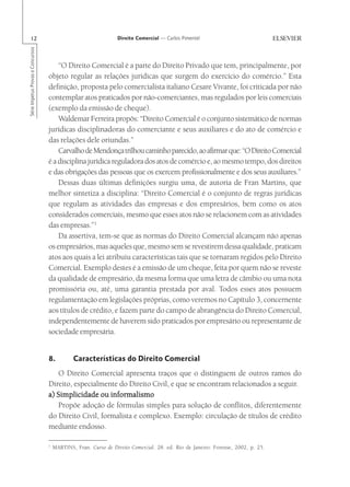 12                                                             Direito Comercial — Carlos Pimentel
Série Impetus Provas e Concursos




                                       “O Direito Comercial é a parte do Direito Privado que tem, principalmente, por
                                   objeto regular as relações jurídicas que surgem do exercício do comércio.” Esta
                                   definição, proposta pelo comercialista italiano Cesare Vivante, foi criticada por não
                                   contemplar atos praticados por não-comerciantes, mas regulados por leis comerciais
                                   (exemplo da emissão de cheque).
                                       Waldemar Ferreira propôs: “Direito Comercial é o conjunto sistemático de normas
                                   jurídicas disciplinadoras do comerciante e seus auxiliares e do ato de comércio e
                                   das relações dele oriundas.”
                                       Carvalho de Mendonça trilhou caminho parecido, ao afirmar que: “O Direito Comercial
                                   é a disciplina jurídica reguladora dos atos de comércio e, ao mesmo tempo, dos direitos
                                   e das obrigações das pessoas que os exercem profissionalmente e dos seus auxiliares.”
                                       Dessas duas últimas definições surgiu uma, de autoria de Fran Martins, que
                                   melhor sintetiza a disciplina: “Direito Comercial é o conjunto de regras jurídicas
                                   que regulam as atividades das empresas e dos empresários, bem como os atos
                                   considerados comerciais, mesmo que esses atos não se relacionem com as atividades
                                   das empresas.”1
                                       Da assertiva, tem-se que as normas do Direito Comercial alcançam não apenas
                                   os empresários, mas aqueles que, mesmo sem se revestirem dessa qualidade, praticam
                                   atos aos quais a lei atribuiu características tais que se tornaram regidos pelo Direito
                                   Comercial. Exemplo destes é a emissão de um cheque, feita por quem não se reveste
                                   da qualidade de empresário, da mesma forma que uma letra de câmbio ou uma nota
                                   promissória ou, até, uma garantia prestada por aval. Todos esses atos possuem
                                   regulamentação em legislações próprias, como veremos no Capítulo 3, concernente
                                   aos títulos de crédito, e fazem parte do campo de abrangência do Direito Comercial,
                                   independentemente de haverem sido praticados por empresário ou representante de
                                   sociedade empresária.


                                   8.          Características do Direito Comercial
                                       O Direito Comercial apresenta traços que o distinguem de outros ramos do
                                   Direito, especialmente do Direito Civil, e que se encontram relacionados a seguir.
                                   a) Simplicidade ou informalismo
                                       Propõe adoção de fórmulas simples para solução de conflitos, diferentemente
                                   do Direito Civil, formalista e complexo. Exemplo: circulação de títulos de crédito
                                   mediante endosso.

                                   1
                                       MARTINS, Fran. Curso de Direito Comercial. 28. ed. Rio de Janeiro: Forense, 2002, p. 25.
 