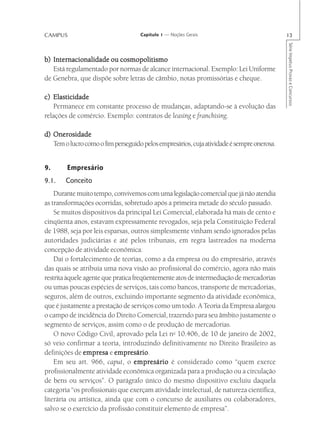 CAMPUS                              Capítulo 1 — Noções Gerais                             13




                                                                                           Série Impetus Provas e Concursos
b) Internacionalidade ou cosmopolitismo
   Está regulamentado por normas de alcance internacional. Exemplo: Lei Uniforme
de Genebra, que dispõe sobre letras de câmbio, notas promissórias e cheque.

c) Elasticidade
   Permanece em constante processo de mudanças, adaptando-se à evolução das
relações de comércio. Exemplo: contratos de leasing e franchising.

d) Onerosidade
   Tem o lucro como o fim perseguido pelos empresários, cuja atividade é sempre onerosa.


9.      Empresário
9.1.    Conceito
    Durante muito tempo, convivemos com uma legislação comercial que já não atendia
as transformações ocorridas, sobretudo após a primeira metade do século passado.
    Se muitos dispositivos da principal Lei Comercial, elaborada há mais de cento e
cinqüenta anos, estavam expressamente revogados, seja pela Constituição Federal
de 1988, seja por leis esparsas, outros simplesmente vinham sendo ignorados pelas
autoridades judiciárias e até pelos tribunais, em regra lastreados na moderna
concepção de atividade econômica.
    Daí o fortalecimento de teorias, como a da empresa ou do empresário, através
das quais se atribuía uma nova visão ao profissional do comércio, agora não mais
restrita àquele agente que pratica freqüentemente atos de intermediação de mercadorias
ou umas poucas espécies de serviços, tais como bancos, transporte de mercadorias,
seguros, além de outros, excluindo importante segmento da atividade econômica,
que é justamente a prestação de serviços como um todo. A Teoria da Empresa alargou
o campo de incidência do Direito Comercial, trazendo para seu âmbito justamente o
segmento de serviços, assim como o de produção de mercadorias.
    O novo Código Civil, aprovado pela Lei no 10.406, de 10 de janeiro de 2002,
só veio confirmar a teoria, introduzindo definitivamente no Direito Brasileiro as
definições de empresa e empresário
                           empresário.
    Em seu art. 966, caput, o empresário é considerado como “quem exerce
profissionalmente atividade econômica organizada para a produção ou a circulação
de bens ou serviços”. O parágrafo único do mesmo dispositivo excluiu daquela
categoria “os profissionais que exerçam atividade intelectual, de natureza científica,
literária ou artística, ainda que com o concurso de auxiliares ou colaboradores,
salvo se o exercício da profissão constituir elemento de empresa”.
 