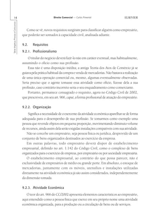 14                                                      Direito Comercial — Carlos Pimentel
Série Impetus Provas e Concursos




                                     Como se vê, novos requisitos surgiram para classificar alguém como empresário,
                                   que poderão ser somados à capacidade civil, analisada adiante.

                                   9.2.    Requisitos
                                   9.2.1. Profissionalismo
                                       O titular do negócio deverá fazê-lo não em caráter eventual, mas habitualmente,
                                   assumindo o ofício como sua profissão.
                                       Essa não é uma disposição inédita; a antiga Teoria dos Atos de Comércio já se
                                   guiava pela prática habitual da compra e venda de mercadorias. Não bastava a realização
                                   de uma única operação comercial ou, mesmo, algumas eventualmente observadas.
                                   Seria preciso que o agente tomasse essa atividade como ofício, fizesse dela a sua
                                   profissão, caso contrário incorreto seria o seu enquadramento como comerciante.
                                       Portanto, permanece consagrado o requisito, agora no Código Civil de 2002,
                                   que prescreveu, em seu art. 966, caput, a forma profissional de atuação do empresário.

                                   9.2.2. Organização
                                       Significa a necessidade de o exercente da atividade econômica aparelhar-se de forma
                                   adequada para o desempenho de sua profissão. Se tomarmos como exemplo uma
                                   pessoa que revende objetos em pequena proporção, movimentando diminuto volume
                                   de recursos, ainda assim dela serão exigidas instalações compatíveis com sua atividade.
                                      Não se concebe um empresário, seja pessoa física ou jurídica, desprovido de um
                                   conjunto de bens organizados destinados ao exercício da empresa.
                                      Em outras palavras, todo empresário deverá dispor de estabelecimento
                                   empresarial, definido no art. 1.142 do Código Civil, como o complexo de bens
                                   organizados para o exercício de empresa, por empresário ou por sociedade empresária.
                                      O estabelecimento empresarial, ao contrário do que possa parecer, não é
                                   exclusividade de empresários de médio ou grande porte. Em absoluto, o estoque de
                                   mercadorias, juntamente com os móveis, utensílios e instalações utilizadas
                                   diretamente na atividade econômica já são assim considerados, independentemente
                                   da dimensão tomada.

                                   9.2.3. Atividade Econômica
                                      O teor do art. 966 do CC/2002 apresenta elementos característicos ao empresário,
                                   aqui entendido como a pessoa física que exerce em seu próprio nome uma atividade
                                   econômica organizada, para a produção ou a circulação de bens ou de serviços.
 