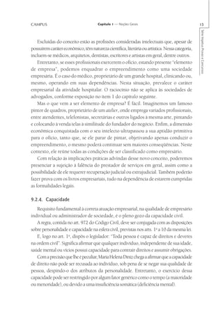 CAMPUS                                 Capítulo 1 — Noções Gerais                                15




                                                                                                 Série Impetus Provas e Concursos
    Excluídas do conceito estão as profissões consideradas intelectuais que, apesar de
possuírem caráter econômico, têm natureza científica, literária ou artística. Nessa categoria,
incluem-se médicos, arquitetos, dentistas, escritores e artistas em geral, dentre outros.
    Entretanto, se esses profissionais exercerem o ofício, estando presente “elemento
de empresa”, podemos enquadrar o empreendimento como uma sociedade
empresária. É o caso do médico, proprietário de um grande hospital, clinicando ou,
mesmo, operando em suas dependências. Nesta situação, prevalece o caráter
empresarial da atividade hospitalar. O raciocínio não se aplica às sociedades de
advogados, conforme exposição no item 1 do capítulo seguinte.
    Mas o que vem a ser elemento de empresa? É fácil. Imaginemos um famoso
pintor de quadros, proprietário de um atelier, onde emprega variados profissionais,
entre atendentes, telefonistas, secretárias e outros ligados à mesma arte, pintando
e colocando à venda telas à similitude do fundador do negócio. Enfim, a dimensão
econômica conquistada com o seu intelecto ultrapassou a sua aptidão primitiva
para o ofício, tanto que, se ele parar de pintar, objetivando apenas conduzir o
empreendimento, o mesmo poderá continuar sem maiores conseqüências. Neste
contexto, ele reúne todas as condições de ser classificado como empresário.
    Com relação às implicações práticas advindas desse novo conceito, poderemos
presenciar a sujeição à falência do prestador de serviços em geral, assim como a
possibilidade de ele requerer recuperação judicial ou extrajudicial. Também poderão
fazer prova com os livros empresariais, tudo na dependência de estarem cumpridas
as formalidades legais.

9.2.4. Capacidade
   Requisito fundamental à correta atuação empresarial, na qualidade de empresário
individual ou administrador de sociedade, é o pleno gozo da capacidade civil.
   A regra, contida no art. 972 do Código Civil, deve ser conjugada com as disposições
sobre personalidade e capacidade na esfera civil, previstas nos arts. 1o a 10 da mesma lei.
   E, logo no art. 1o, dispôs o legislador: “Toda pessoa é capaz de direitos e deveres
na ordem civil”. Significa afirmar que qualquer indivíduo, independente de sua idade,
saúde mental ou vícios possui capacidade para contrair direitos e assumir obrigações.
   Com a precisão que lhe é peculiar, Maria Helena Diniz chega a afirmar que a capacidade
de direito não pode ser recusada ao indivíduo, sob pena de se negar sua qualidade de
pessoa, despindo-o dos atributos da personalidade. Entretanto, o exercício dessa
capacidade pode ser restringido por algum fator genérico como o tempo (a maioridade
ou menoridade), ou devido a uma insuficiência somática (deficiência mental).
 