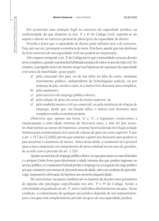16                                                        Direito Comercial — Carlos Pimentel
Série Impetus Provas e Concursos




                                       Em ocorrendo uma restrição legal no exercício da capacidade jurídica, na
                                   conformidade do que dispõem os arts. 3o e 4o do Código Civil, suprime-se do
                                   sujeito o direito ao exercício pessoal de pleno gozo da capacidade de direito.
                                       Perceba o leitor que a capacidade de direito pode subsistir sem a de exercício.
                                   Esta, por sua vez, pressupõe a existência da outra. Pois bem, aquele que não desfrutar
                                   do livre exercício de sua capacidade civil não poderá ser empresário.
                                       Sob o aspecto temporal, o art. 5o do Código prevê que a menoridade cessa aos dezoito
                                   anos completos, quando a pessoa fica habilitada à prática de todos os atos da vida civil. No
                                   entanto, o parágrafo único do mesmo artigo traz hipóteses de aquisição da capacidade
                                   civil antes da maioridade, quais sejam:
                                          a) pela concessão dos pais, ou de um deles na falta do outro, mediante
                                              instrumento público, independente de homologação judicial, ou por
                                              sentença do juiz, ouvido o tutor, se o menor tiver dezesseis anos completos;
                                          b) pelo casamento;
                                          c) pelo exercício de emprego público efetivo;
                                          d) pela colação de grau em curso de ensino superior; ou
                                          e) pelo estabelecimento civil ou comercial, ou pela existência de relação de
                                              emprego, desde que, em função deles, o menor com dezesseis anos
                                              completos tenha economia própria.
                                          Observem que, apenas nas letras “a” e “e”, o legislador condicionou a
                                   emancipação a uma idade mínima de dezesseis anos, e não foi por acaso.
                                   Se observarmos as outras três hipóteses, somente haveria dúvida em relação à idade
                                   mínima para a emancipação nos casos de colação de grau em curso superior. É que
                                   o art. 1.517 do CC/2002 previu que somente a partir dos dezesseis anos podem os
                                   pais autorizar o casamento de menor. Antes dessa idade, o casamento só é possível
                                   para evitar a imposição ou cumprimento de pena criminal ou em caso de gravidez,
                                   de acordo com a previsão do art. 1.520.
                                          Quanto ao exercício de emprego público efetivo, no que pese serem os entes federados
                                   e a própria União livres para determinar a idade mínima dos que podem ingressar no
                                   serviço público, a Constituição Federal proíbe o emprego ou a ocupação de cargo público
                                   aos que contarem com menos de dezesseis anos de idade, salvo na condição de aprendiz.
                                   Logo, impossível a efetivação da hipótese aos menores daquela idade.
                                          De outra forma, incapazes também são os maiores de dezoito anos portadores
                                   de alguma das patologias especificadas nos arts. 3o e 4o do Código. Sendo a
                                   enfermidade enquadrada no art. 3o, será o indivíduo absolutamente incapaz. Nessa
                                   condição, o cometimento de qualquer ato jurídico depende de um representante,
                                   pois o incapaz está completamente privado do gozo de sua capacidade jurídica.
 