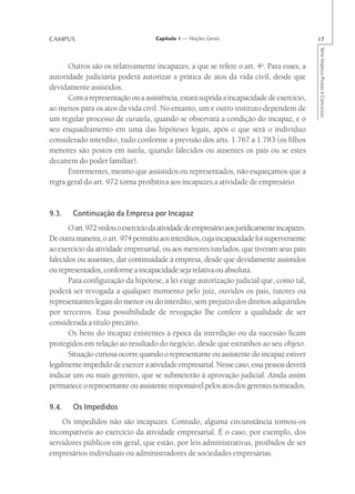 CAMPUS                               Capítulo 1 — Noções Gerais                               17




                                                                                              Série Impetus Provas e Concursos
      Outros são os relativamente incapazes, a que se refere o art. 4o. Para esses, a
autoridade judiciária poderá autorizar a prática de atos da vida civil, desde que
devidamente assistidos.
      Com a representação ou a assistência, estará suprida a incapacidade de exercício,
ao menos para os atos da vida civil. No entanto, um e outro instituto dependem de
um regular processo de curatela, quando se observará a condição do incapaz, e o
seu enquadramento em uma das hipóteses legais, após o que será o indivíduo
considerado interdito, tudo conforme a previsão dos arts. 1.767 a 1.783 (os filhos
menores são postos em tutela, quando falecidos ou ausentes os pais ou se estes
decaírem do poder familiar).
      Entrementes, mesmo que assistidos ou representados, não esqueçamos que a
regra geral do art. 972 torna proibitiva aos incapazes a atividade de empresário.


9.3.    Continuação da Empresa por Incapaz
       O art. 972 vedou o exercício da atividade de empresário aos juridicamente incapazes.
De outra maneira, o art. 974 permitiu aos interditos, cuja incapacidade foi superveniente
ao exercício da atividade empresarial, ou aos menores tutelados, que tiveram seus pais
falecidos ou ausentes, dar continuidade à empresa, desde que devidamente assistidos
ou representados, conforme a incapacidade seja relativa ou absoluta.
       Para configuração da hipótese, a lei exige autorização judicial que, como tal,
poderá ser revogada a qualquer momento pelo juiz, ouvidos os pais, tutores ou
representantes legais do menor ou do interdito, sem prejuízo dos direitos adquiridos
por terceiros. Essa possibilidade de revogação lhe confere a qualidade de ser
considerada a título precário.
       Os bens do incapaz existentes à época da interdição ou da sucessão ficam
protegidos em relação ao resultado do negócio, desde que estranhos ao seu objeto.
       Situação curiosa ocorre quando o representante ou assistente do incapaz estiver
legalmente impedido de exercer a atividade empresarial. Nesse caso, essa pessoa deverá
indicar um ou mais gerentes, que se submeterão à aprovação judicial. Ainda assim
permanece o representante ou assistente responsável pelos atos dos gerentes nomeados.

9.4.    Os Impedidos
    Os impedidos não são incapazes. Contudo, alguma circunstância tornou-os
incompatíveis ao exercício da atividade empresarial. É o caso, por exemplo, dos
servidores públicos em geral, que estão, por leis administrativas, proibidos de ser
empresários individuais ou administradores de sociedades empresárias.
 