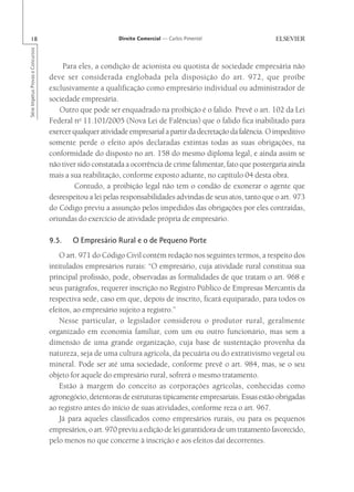18                                                      Direito Comercial — Carlos Pimentel
Série Impetus Provas e Concursos




                                       Para eles, a condição de acionista ou quotista de sociedade empresária não
                                   deve ser considerada englobada pela disposição do art. 972, que proíbe
                                   exclusivamente a qualificação como empresário individual ou administrador de
                                   sociedade empresária.
                                      Outro que pode ser enquadrado na proibição é o falido. Prevê o art. 102 da Lei
                                   Federal no 11.101/2005 (Nova Lei de Falências) que o falido fica inabilitado para
                                   exercer qualquer atividade empresarial a partir da decretação da falência. O impeditivo
                                   somente perde o efeito após declaradas extintas todas as suas obrigações, na
                                   conformidade do disposto no art. 158 do mesmo diploma legal, e ainda assim se
                                   não tiver sido constatada a ocorrência de crime falimentar, fato que postergaria ainda
                                   mais a sua reabilitação, conforme exposto adiante, no capítulo 04 desta obra.
                                            Contudo, a proibição legal não tem o condão de exonerar o agente que
                                   desrespeitou a lei pelas responsabilidades advindas de seus atos, tanto que o art. 973
                                   do Código previu a assunção pelos impedidos das obrigações por eles contraídas,
                                   oriundas do exercício de atividade própria de empresário.

                                   9.5.    O Empresário Rural e o de Pequeno Porte
                                       O art. 971 do Código Civil contém redação nos seguintes termos, a respeito dos
                                   intitulados empresários rurais: “O empresário, cuja atividade rural constitua sua
                                   principal profissão, pode, observadas as formalidades de que tratam o art. 968 e
                                   seus parágrafos, requerer inscrição no Registro Público de Empresas Mercantis da
                                   respectiva sede, caso em que, depois de inscrito, ficará equiparado, para todos os
                                   efeitos, ao empresário sujeito a registro.”
                                       Nesse particular, o legislador considerou o produtor rural, geralmente
                                   organizado em economia familiar, com um ou outro funcionário, mas sem a
                                   dimensão de uma grande organização, cuja base de sustentação provenha da
                                   natureza, seja de uma cultura agrícola, da pecuária ou do extrativismo vegetal ou
                                   mineral. Pode ser até uma sociedade, conforme prevê o art. 984, mas, se o seu
                                   objeto for aquele do empresário rural, sofrerá o mesmo tratamento.
                                       Estão à margem do conceito as corporações agrícolas, conhecidas como
                                   agronegócio, detentoras de estruturas tipicamente empresariais. Essas estão obrigadas
                                   ao registro antes do início de suas atividades, conforme reza o art. 967.
                                       Já para aqueles classificados como empresários rurais, ou para os pequenos
                                   empresários, o art. 970 previu a edição de lei garantidora de um tratamento favorecido,
                                   pelo menos no que concerne à inscrição e aos efeitos daí decorrentes.
 