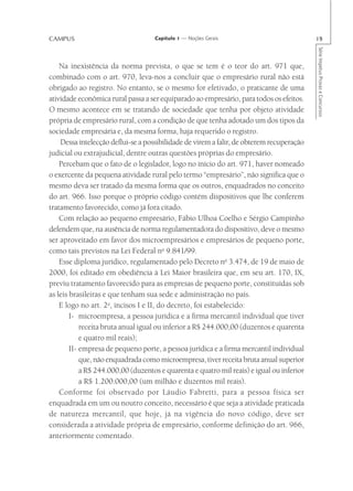 CAMPUS                              Capítulo 1 — Noções Gerais                             19




                                                                                           Série Impetus Provas e Concursos
    Na inexistência da norma prevista, o que se tem é o teor do art. 971 que,
combinado com o art. 970, leva-nos a concluir que o empresário rural não está
obrigado ao registro. No entanto, se o mesmo for efetivado, o praticante de uma
atividade econômica rural passa a ser equiparado ao empresário, para todos os efeitos.
O mesmo acontece em se tratando de sociedade que tenha por objeto atividade
própria de empresário rural, com a condição de que tenha adotado um dos tipos da
sociedade empresária e, da mesma forma, haja requerido o registro.
    Dessa intelecção deflui-se a possibilidade de virem a falir, de obterem recuperação
judicial ou extrajudicial, dentre outras questões próprias do empresário.
    Percebam que o fato de o legislador, logo no início do art. 971, haver nomeado
o exercente da pequena atividade rural pelo termo “empresário”, não significa que o
mesmo deva ser tratado da mesma forma que os outros, enquadrados no conceito
do art. 966. Isso porque o próprio código contém dispositivos que lhe conferem
tratamento favorecido, como já fora citado.
    Com relação ao pequeno empresário, Fábio Ulhoa Coelho e Sérgio Campinho
defendem que, na ausência de norma regulamentadora do dispositivo, deve o mesmo
ser aproveitado em favor dos microempresários e empresários de pequeno porte,
como tais previstos na Lei Federal no 9.841/99.
    Esse diploma jurídico, regulamentado pelo Decreto no 3.474, de 19 de maio de
2000, foi editado em obediência à Lei Maior brasileira que, em seu art. 170, IX,
previu tratamento favorecido para as empresas de pequeno porte, constituídas sob
as leis brasileiras e que tenham sua sede e administração no país.
    E logo no art. 2o, incisos I e II, do decreto, foi estabelecido:
        I- microempresa, a pessoa jurídica e a firma mercantil individual que tiver
            receita bruta anual igual ou inferior a R$ 244.000,00 (duzentos e quarenta
            e quatro mil reais);
        II- empresa de pequeno porte, a pessoa jurídica e a firma mercantil individual
            que, não enquadrada como microempresa, tiver receita bruta anual superior
            a R$ 244.000,00 (duzentos e quarenta e quatro mil reais) e igual ou inferior
            a R$ 1.200.000,00 (um milhão e duzentos mil reais).
    Conforme foi observado por Láudio Fabretti, para a pessoa física ser
enquadrada em um ou noutro conceito, necessário é que seja a atividade praticada
de natureza mercantil, que hoje, já na vigência do novo código, deve ser
considerada a atividade própria de empresário, conforme definição do art. 966,
anteriormente comentado.
 
